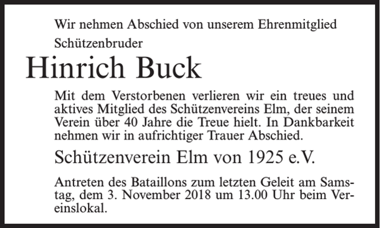 <p>Wir nehmen Abschied von unserem Ehrenmitglied<br />Schützenbruder</p><p>Hinrich Buck</p><p>Mit dem Verstorbenen verlieren wir ein treues und<br />aktives Mitglied des Schützenvereins Elm, der seinem<br />Verein über 40 Jahre die Treue hielt. In Dankbarkeit<br />nehmen wir in aufrichtiger Trauer Abschied.</p><p>Schützenverein Elm von 1925 e.V.<br />Antreten des Bataillons zum letzten Geleit am Samstag, dem 3. November 2018 um 13.00 Uhr beim Vereinslokal.</p>