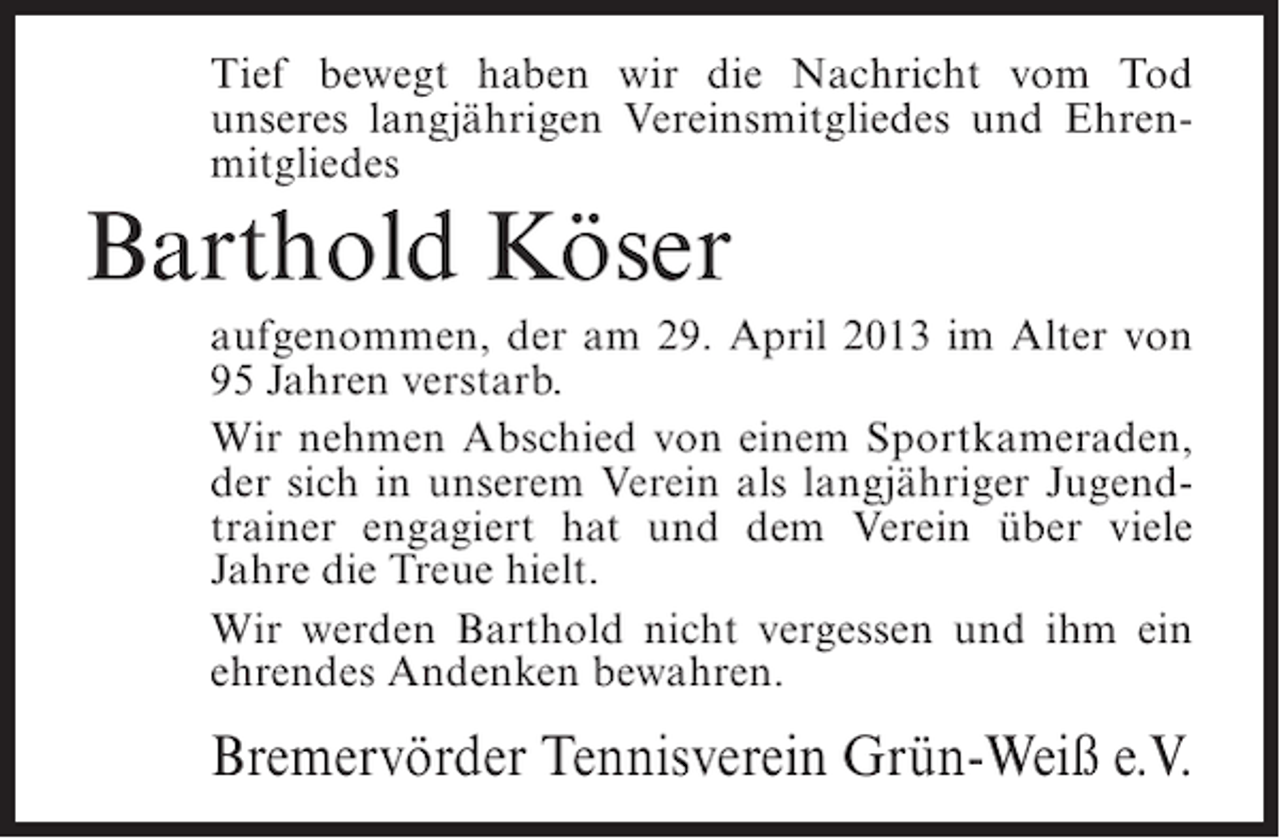 <p>Tief bewegt haben wir die Nachricht vom Tod<br />unseres langjährigen Vereinsmitgliedes und Ehrenmitgliedes</p><p>Barthold Köser<br />aufgenommen, der am 29. April 2013 im Alter von<br />95 Jahren verstarb.<br />Wir nehmen Abschied von einem Sportkameraden,<br />der sich in unserem Verein als langjähriger Jugendtrainer engagiert hat und dem Verein über viele<br />Jahre die Treue hielt.<br />Wir werden Barthold nicht vergessen und ihm ein<br />ehrendes Andenken bewahren.</p><p>Bremervörder Tennisverein Grün-Weiß e.V.</p>