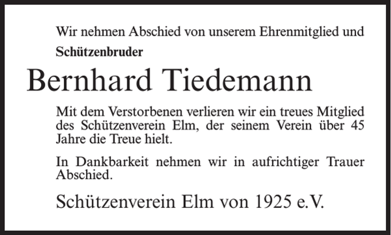 <p>Wir nehmen Abschied von unserem Ehrenmitglied und<br />Schützenbruder</p><p>Bernhard Tiedemann<br />Mit dem Verstorbenen verlieren wir ein treues Mitglied<br />des Schützenverein Elm, der seinem Verein über 45<br />Jahre die Treue hielt.<br />In Dankbarkeit nehmen wir in aufrichtiger Trauer<br />Abschied.</p><p>Schützenverein Elm von 1925 e.V.</p>