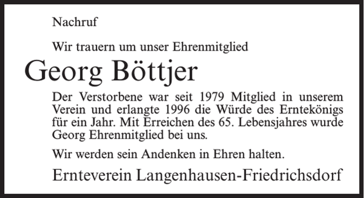 <p>Nachruf<br />Wir trauern um unser Ehrenmitglied</p><p>Georg Böttjer</p><p>Der Verstorbene war seit 1979 Mitglied in unserem<br />Verein und erlangte 1996 die Würde des Erntekönigs<br />für ein Jahr. Mit Erreichen des 65. Lebensjahres wurde<br />Georg Ehrenmitglied bei uns.<br />Wir werden sein Andenken in Ehren halten.</p><p>Ernteverein Langenhausen-Friedrichsdorf</p>