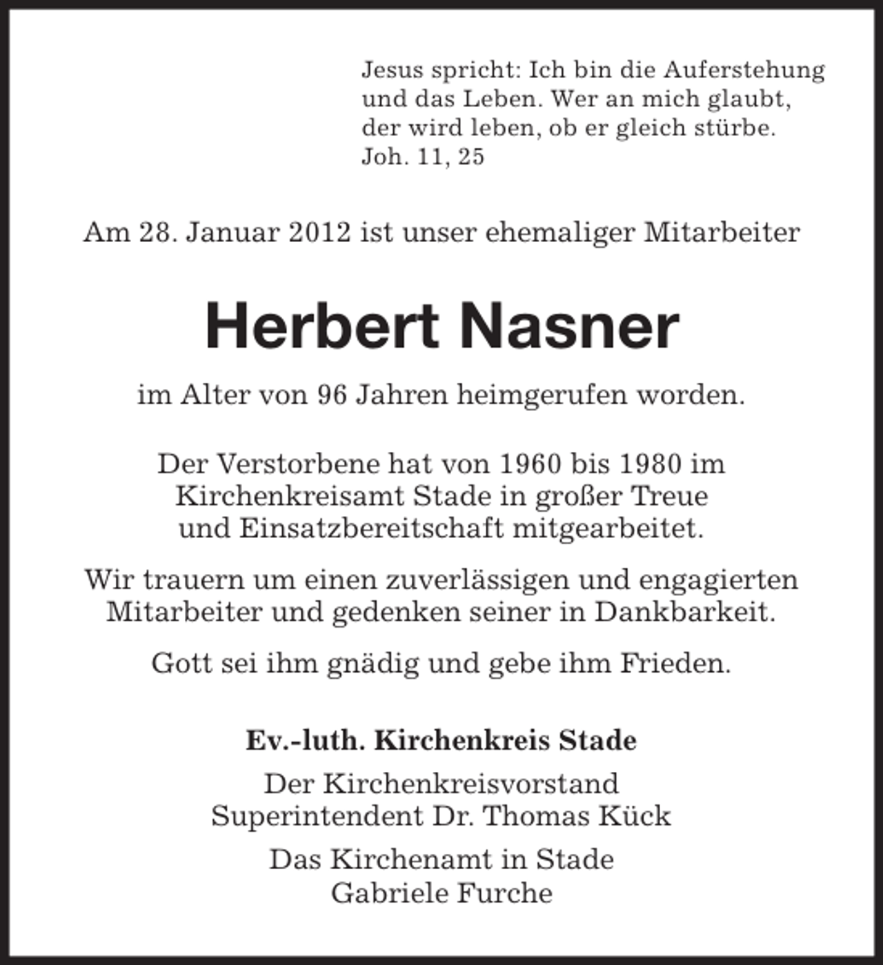<p>Jesus spricht: Ich bin die Auferstehung<br />und das Leben. Wer an mich glaubt,<br />der wird leben, ob er gleich stürbe.<br />Joh. 11, 25</p><p>Am 28. Januar 2012 ist unser ehemaliger Mitarbeiter</p><p>Herbert Nasner<br />im Alter von 96 Jahren heimgerufen worden.<br />Der Verstorbene hat von 1960 bis 1980 im<br />Kirchenkreisamt Stade in großer Treue<br />und Einsatzbereitschaft mitgearbeitet.<br />Wir trauern um einen zuverlässigen und engagierten<br />Mitarbeiter und gedenken seiner in Dankbarkeit.<br />Gott sei ihm gnädig und gebe ihm Frieden.<br />Ev.-luth. Kirchenkreis Stade<br />Der Kirchenkreisvorstand<br />Superintendent Dr. Thomas Kück<br />Das Kirchenamt in Stade<br />Gabriele Furche</p>