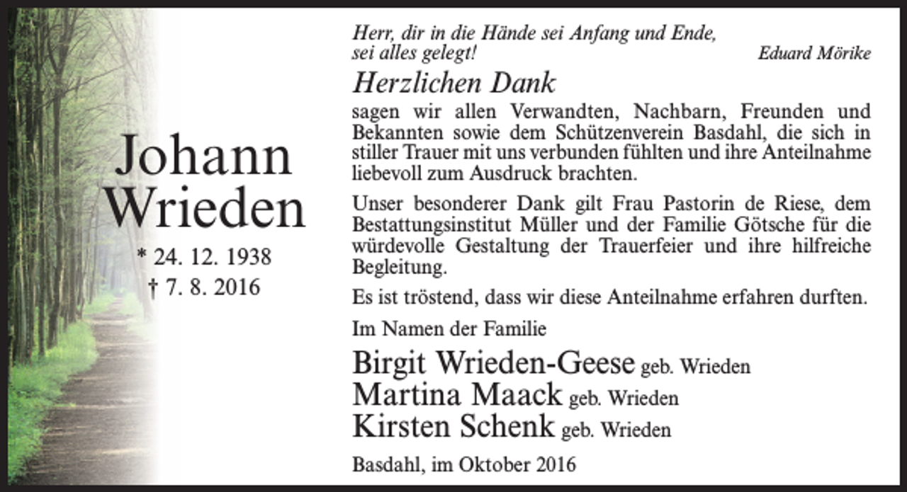 <p>Herr, dir in die Hände sei Anfang und Ende,<br />sei alles gelegt!</p><p>Herzlichen Dank</p><p>Johann<br />Wrieden<br />* 24. 12. 1938<br />† 7. 8. 2016</p><p>Eduard Mörike</p><p>sagen wir allen Verwandten, Nachbarn, Freunden und<br />Bekannten sowie dem Schützenverein Basdahl, die sich in<br />stiller Trauer mit uns verbunden fühlten und ihre Anteilnahme<br />liebevoll zum Ausdruck brachten.<br />Unser besonderer Dank gilt Frau Pastorin de Riese, dem<br />Bestattungsinstitut Müller und der Familie Götsche für die<br />würdevolle Gestaltung der Trauerfeier und ihre hilfreiche<br />Begleitung.<br />Es ist tröstend, dass wir diese Anteilnahme erfahren durften.<br />Im Namen der Familie</p><p>Birgit Wrieden-Geese geb. Wrieden<br />Martina Maack geb. Wrieden<br />Kirsten Schenk geb. Wrieden<br />Basdahl, im Oktober 2016</p>