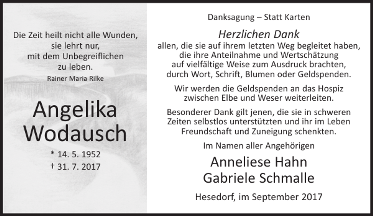 <p>Danksagung – Statt Karten<br />Die Zeit heilt nicht alle Wunden,<br />sie lehrt nur,<br />mit dem Unbegreiflichen<br />zu leben.<br />Rainer Maria Rilke</p><p>Angelika<br />Wodausch<br />* 14. 5. 1952<br />† 31. 7. 2017</p><p>Herzlichen Dank</p><p>allen, die sie auf ihrem letzten Weg begleitet haben,<br />die ihre Anteilnahme und Wertschätzung<br />auf vielfältige Weise zum Ausdruck brachten,<br />durch Wort, Schrift, Blumen oder Geldspenden.<br />Wir werden die Geldspenden an das Hospiz<br />zwischen Elbe und Weser weiterleiten.<br />Besonderer Dank gilt jenen, die sie in schweren<br />Zeiten selbstlos unterstützten und ihr im Leben<br />Freundschaft und Zuneigung schenkten.<br />Im Namen aller Angehörigen</p><p>Anneliese Hahn<br />Gabriele Schmalle<br />Hesedorf, im September 2017</p>