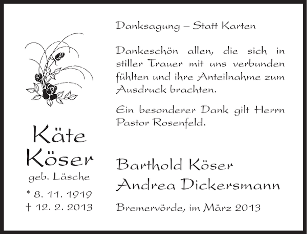 <p>Danksagung – Statt Karten<br />Dankeschön allen, die sich in<br />stiller Trauer mit uns verbunden<br />fühlten und ihre Anteilnahme zum<br />Ausdruck brachten.</p><p>Käte<br />Köser<br />geb. Läsche<br />* 8. 11. 1919<br />† 12. 2. 2013</p><p>Ein besonderer Dank gilt Herrn<br />Pastor Rosenfeld.</p><p>Barthold Köser<br />Andrea Dickersmann<br />Bremervörde, im März 2013</p>