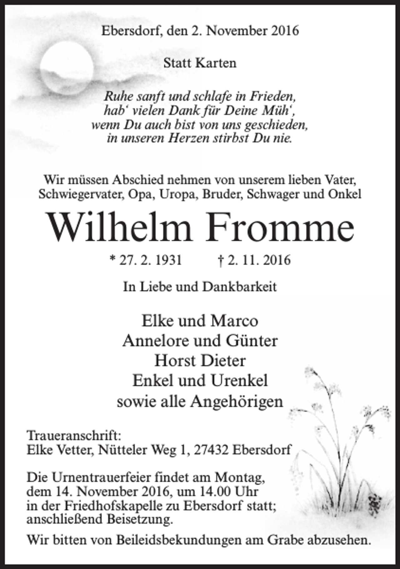 <p>Ebersdorf, den 2. November 2016<br />Statt Karten<br />Ruhe sanft und schlafe in Frieden,<br />hab‘ vielen Dank für Deine Müh‘,<br />wenn Du auch bist von uns geschieden,<br />in unseren Herzen stirbst Du nie.<br />Wir müssen Abschied nehmen von unserem lieben Vater,<br />Schwiegervater, Opa, Uropa, Bruder, Schwager und Onkel</p><p>Wilhelm Fromme<br />* 27. 2. 1931</p><p>† 2. 11. 2016</p><p>In Liebe und Dankbarkeit</p><p>Elke und Marco<br />Annelore und Günter<br />Horst Dieter<br />Enkel und Urenkel<br />sowie alle Angehörigen<br />Traueranschrift:<br />Elke Vetter, Nütteler Weg 1, 27432 Ebersdorf<br />Die Urnentrauerfeier findet am Montag,<br />dem 14. November 2016, um 14.00 Uhr<br />in der Friedhofskapelle zu Ebersdorf statt;<br />anschließend Beisetzung.<br />Wir bitten von Beileidsbekundungen am Grabe abzusehen.</p>