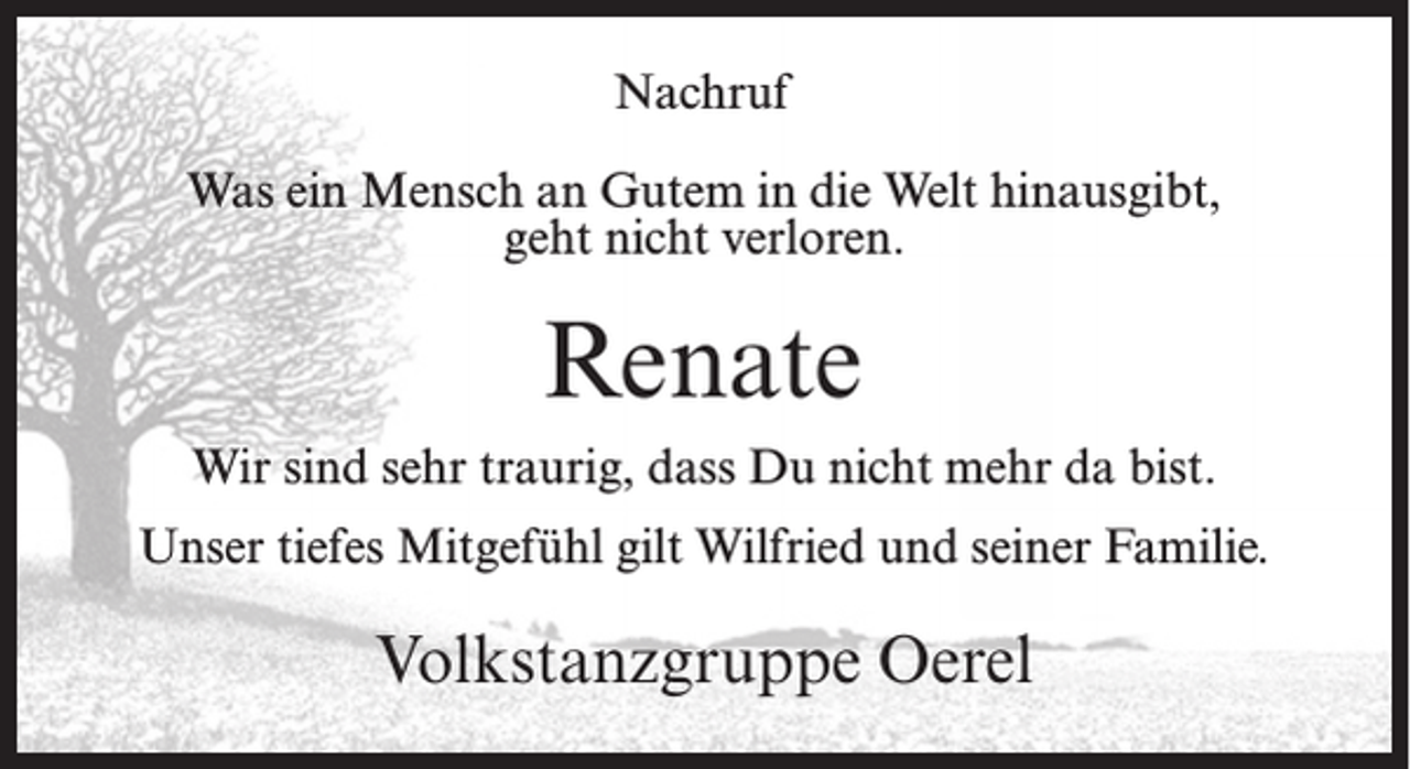 <p>Nachruf<br />Was ein Mensch an Gutem in die Welt hinausgibt,<br />geht nicht verloren.</p><p>Renate<br />Wir sind sehr traurig, dass Du nicht mehr da bist.<br />Unser tiefes Mitgefühl gilt Wilfried und seiner Familie.</p><p>Volkstanzgruppe Oerel</p>