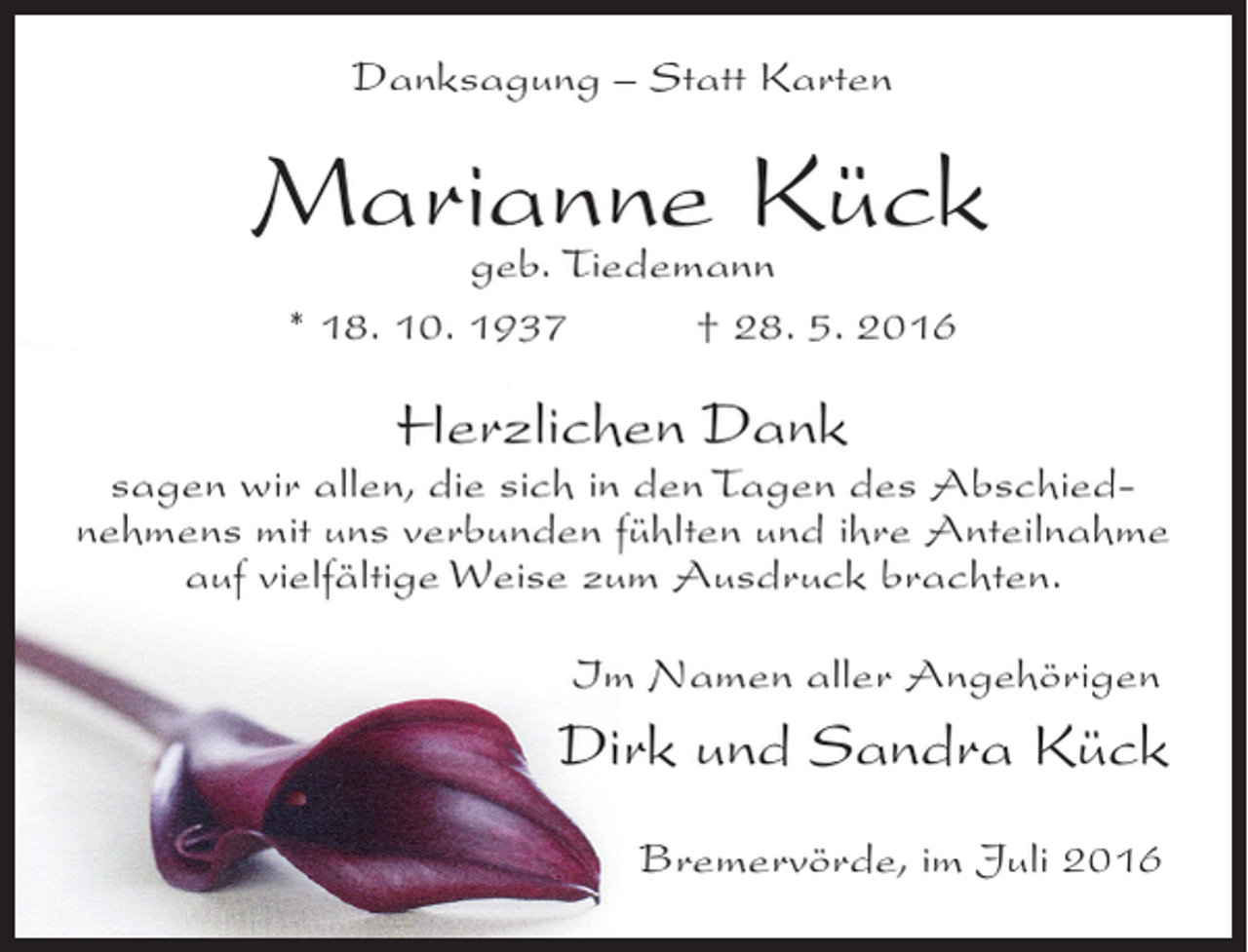 <p>Danksagung – Statt Karten</p><p>Marianne Kück<br />geb. Tiedemann<br />* 18. 10. 1937</p><p>† 28. 5. 2016</p><p>Herzlichen Dank</p><p>sagen wir allen, die sich in den Tagen des Abschiednehmens mit uns verbunden fühlten und ihre Anteilnahme<br />auf vielfältige Weise zum Ausdruck brachten.<br />Im Namen aller Angehörigen</p><p>Dirk und Sandra Kück<br />Bremervörde, im Juli 2016</p>