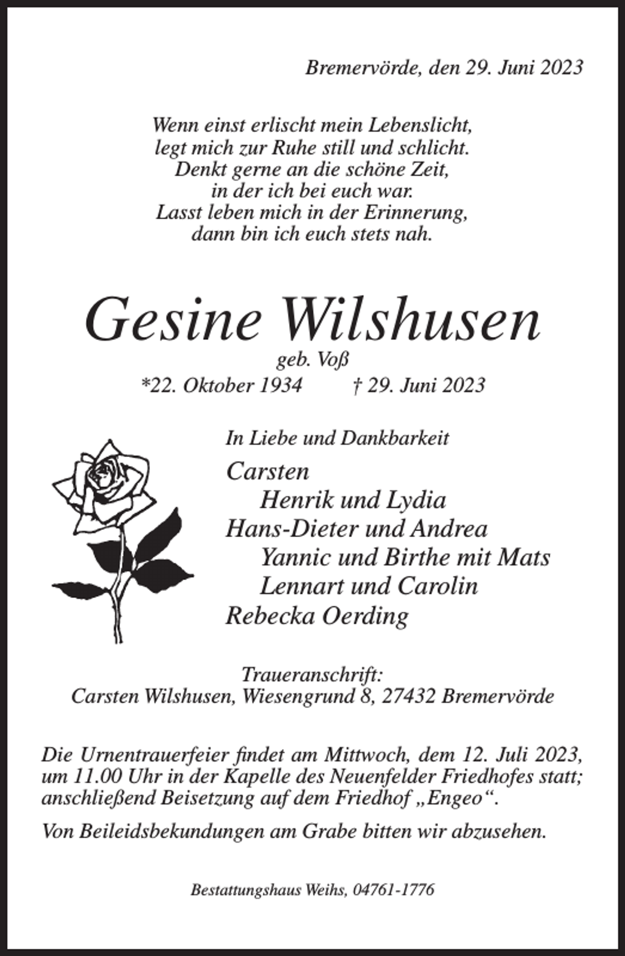 <p>Bremervörde, den 29. Juni 2023<br />Wenn einst erlischt mein Lebenslicht,<br />legt mich zur Ruhe still und schlicht.<br />Denkt gerne an die schöne Zeit,<br />in der ich bei euch war.<br />Lasst leben mich in der Erinnerung,<br />dann bin ich euch stets nah.</p><p>Gesine Wilshusen<br />geb. Voß<br />*22. Oktober 1934<br />† 29. Juni 2023<br />In Liebe und Dankbarkeit</p><p>Carsten<br />Henrik und Lydia<br />Hans-Dieter und Andrea<br />Yannic und Birthe mit Mats<br />Lennart und Carolin<br />Rebecka Oerding<br />Traueranschrift:<br />Carsten Wilshusen, Wiesengrund 8, 27432 Bremervörde<br />Die Urnentrauerfeier findet am Mittwoch, dem 12. Juli 2023,<br />um 11.00 Uhr in der Kapelle des Neuenfelder Friedhofes statt;<br />anschließend Beisetzung auf dem Friedhof „Engeo“.<br />Von Beileidsbekundungen am Grabe bitten wir abzusehen.<br />Bestattungshaus Weihs, 04761-1776</p>