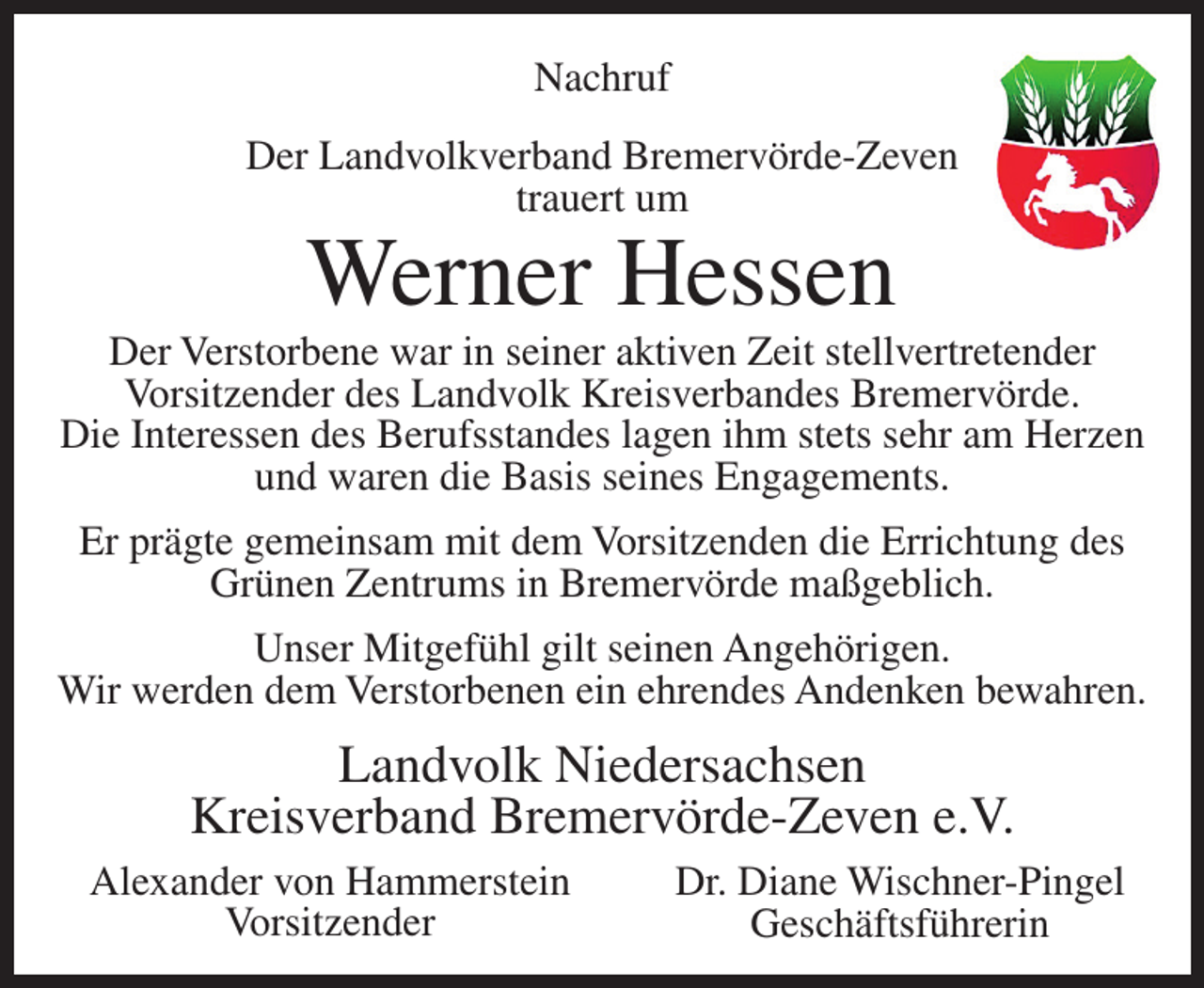 <p>Nachruf<br />Der Landvolkverband Bremervörde-Zeven<br />trauert um</p><p>Werner Hessen</p><p>Der Verstorbene war in seiner aktiven Zeit stellvertretender<br />Vorsitzender des Landvolk Kreisverbandes Bremervörde.<br />Die Interessen des Berufsstandes lagen ihm stets sehr am Herzen<br />und waren die Basis seines Engagements.<br />Er prägte gemeinsam mit dem Vorsitzenden die Errichtung des<br />Grünen Zentrums in Bremervörde maßgeblich.<br />Unser Mitgefühl gilt seinen Angehörigen.<br />Wir werden dem Verstorbenen ein ehrendes Andenken bewahren.</p><p>Landvolk Niedersachsen<br />Kreisverband Bremervörde-Zeven e.V.<br />Alexander von Hammerstein<br />Vorsitzender</p><p>Dr. Diane Wischner-Pingel<br />Geschäftsführerin</p>