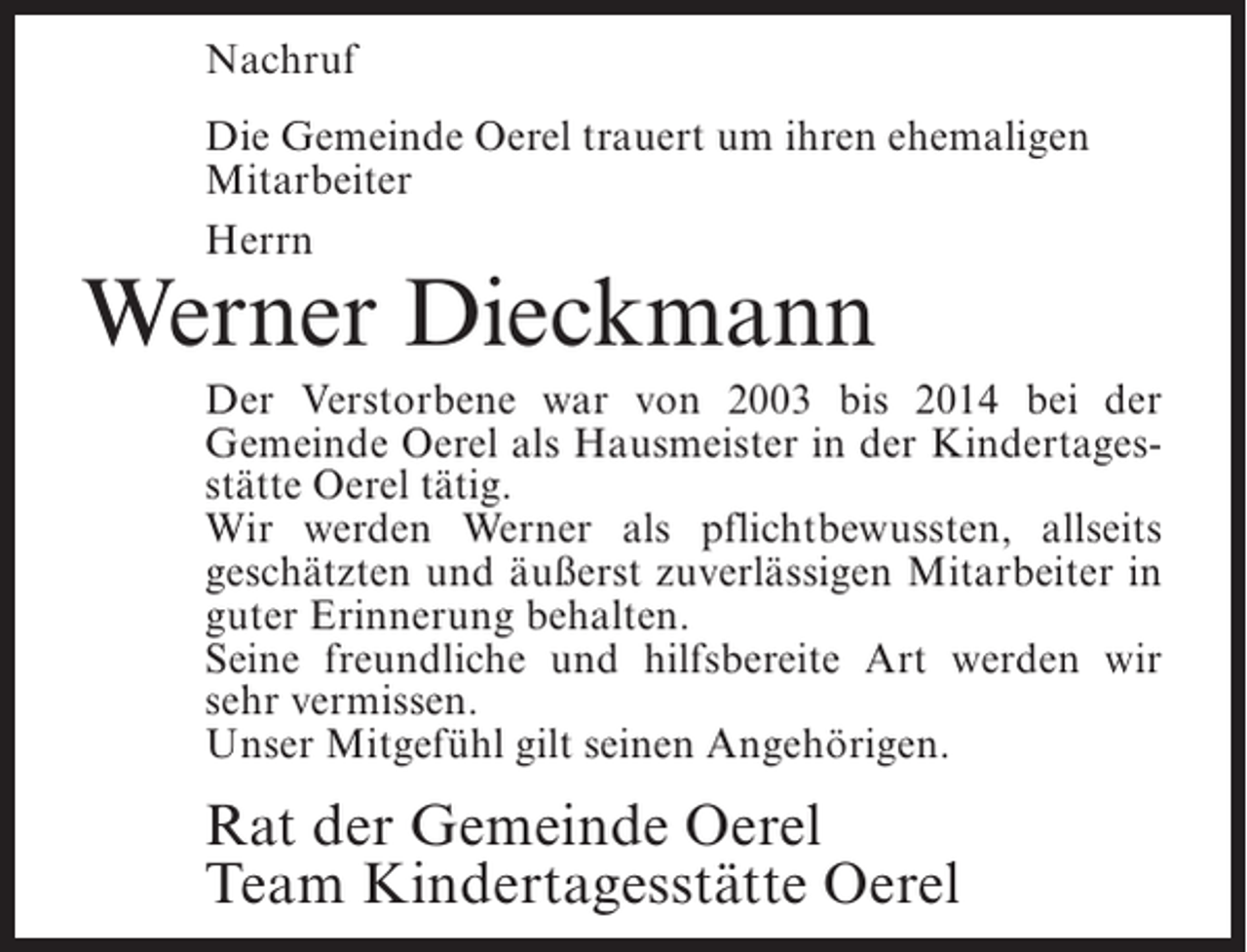 <p>Nachruf<br />Die Gemeinde Oerel trauert um ihren ehemaligen<br />Mitarbeiter<br />Herrn</p><p>Werner Dieckmann</p><p>Der Verstorbene war von 2003 bis 2014 bei der<br />Gemeinde Oerel als Hausmeister in der Kindertagesstätte Oerel tätig.<br />Wir werden Werner als pflichtbewussten, allseits<br />geschätzten und äußerst zuverlässigen Mitarbeiter in<br />guter Erinnerung behalten.<br />Seine freundliche und hilfsbereite Art werden wir<br />sehr vermissen.<br />Unser Mitgefühl gilt seinen Angehörigen.</p><p>Rat der Gemeinde Oerel<br />Team Kindertagesstätte Oerel</p>