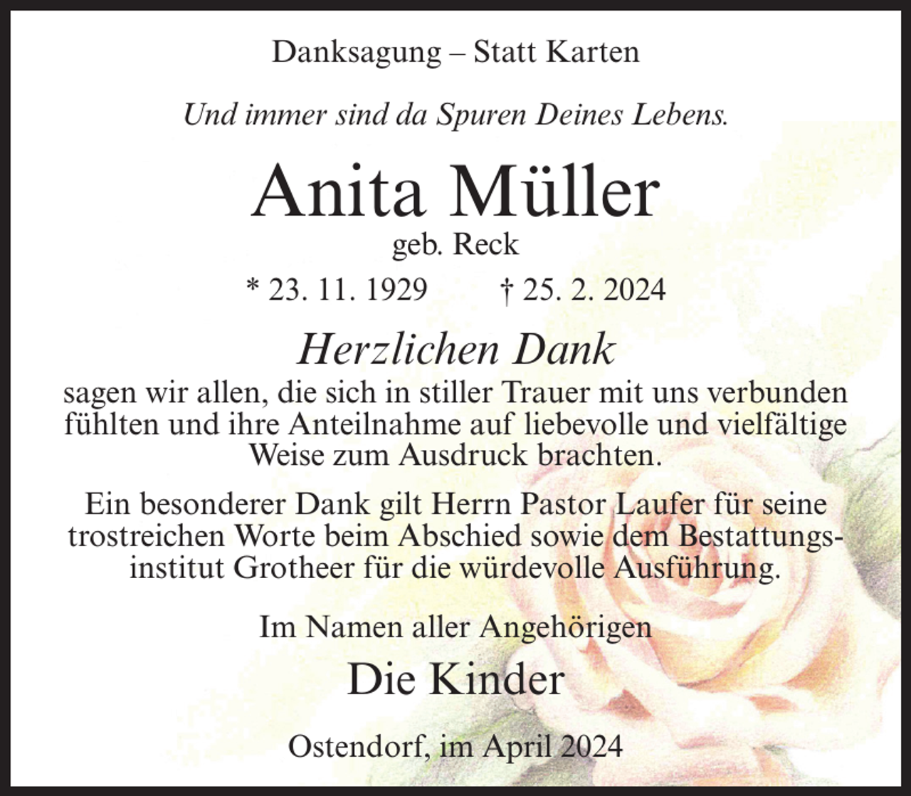 <p>Danksagung – Statt Karten<br />Und immer sind da Spuren Deines Lebens.</p><p>Anita Müller</p><p>geb. Reck<br />* 23. 11. 1929<br />† 25. 2. 2024</p><p>Herzlichen Dank</p><p>sagen wir allen, die sich in stiller Trauer mit uns verbunden<br />fühlten und ihre Anteilnahme auf liebevolle und vielfältige<br />Weise zum Ausdruck brachten.<br />Ein besonderer Dank gilt Herrn Pastor Laufer für seine<br />trostreichen Worte beim Abschied sowie dem Bestattungsinstitut Grotheer für die würdevolle Ausführung.<br />Im Namen aller Angehörigen</p><p>Die Kinder<br />Ostendorf, im April 2024</p>