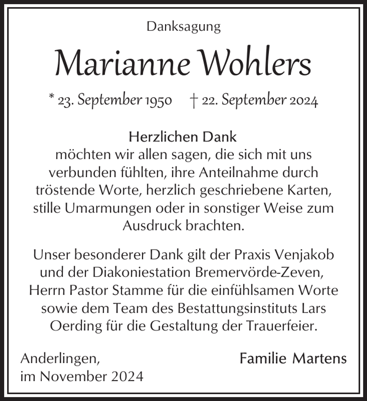 <p>Danksagung</p><p>Marianne Wohlers</p><p>* 23. September 1950 † 22. September 2024<br />möchten wir allen sagen, die sich mit uns<br />verbunden fühlten, ihre Anteilnahme durch<br />tröstende Worte, herzlich geschriebene Karten,<br />stille Umarmungen oder in sonstiger Weise zum<br />Ausdruck brachten.<br />Unser besonderer Dank gilt der Praxis Venjakob<br />und der Diakoniestation Bremervörde-Zeven,<br />Herrn Pastor Stamme für die einfühlsamen Worte<br />sowie dem Team des Bestattungsinstituts Lars<br />Oerding für die Gestaltung der Trauerfeier.<br />Anderlingen,<br />im November 2024</p>