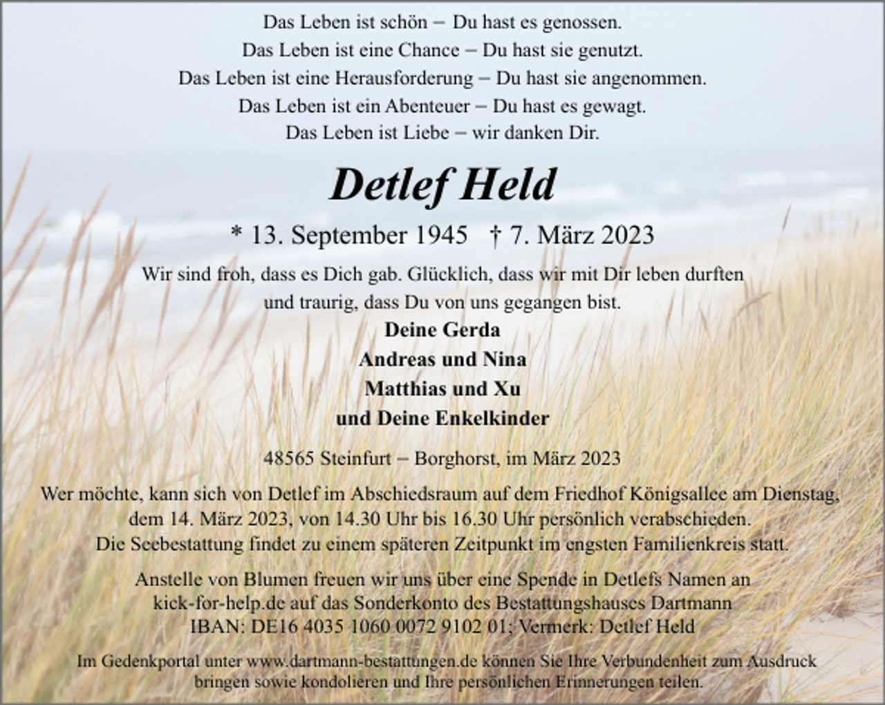 <p>Das Leben ist schön - Du hast es genossen.<br />Das Leben ist eine Chance - Du hast sie genutzt.<br />Das Leben ist eine Herausforderung - Du hast sie angenommen.<br />Das Leben ist ein Abenteuer - Du hast es gewagt.<br />Das Leben ist Liebe - wir danken Dir.</p><p>Detlef Held<br />* 13. September 1945 † 7. März 2023<br />Wir sind froh, dass es Dich gab. Glücklich, dass wir mit Dir leben durften<br />und traurig, dass Du von uns gegangen bist.</p><p>Deine Gerda<br />Andreas und Nina<br />Matthias und Xu<br />und Deine Enkelkinder<br />48565 Steinfurt - Borghorst, im März 2023<br />Wer möchte, kann sich von Detlef im Abschiedsraum auf dem Friedhof Königsallee am Dienstag,<br />dem 14. März 2023, von 14.30 Uhr bis 16.30 Uhr persönlich verabschieden.<br />Die Seebestattung findet zu einem späteren Zeitpunkt im engsten Familienkreis statt.<br />Anstelle von Blumen freuen wir uns über eine Spende in Detlefs Namen an<br />kick-for-help.de auf das Sonderkonto des Bestattungshauses Dartmann<br />IBAN: DE16 4035 106072 9102 01; Vermerk: Detlef Held<br />Im Gedenkportal unter www.dartmann-bestattungen.de können Sie Ihre Verbundenheit zum Ausdruck<br />bringen sowie kondolieren und Ihre persönlichen Erinnerungen teilen.</p>
