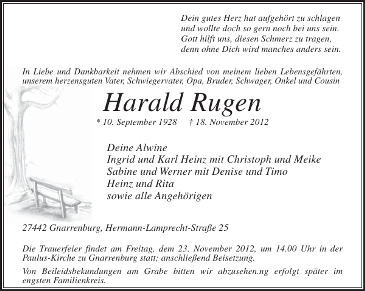 <p>Dein gutes Herz hat aufgehört zu schlagen<br />und wollte doch so gern noch bei uns sein.<br />Gott hilft uns, diesen Schmerz zu tragen,<br />denn ohne Dich wird manches anders sein.<br />In Liebe und Dankbarkeit nehmen wir Abschied von meinem lieben Lebensgefährten,<br />unserem herzensguten Vater, Schwiegervater, Opa, Bruder, Schwager, Onkel und Cousin</p><p>Harald Rugen<br />* 10. September 1928</p><p>† 18. November 2012</p><p>Deine Alwine<br />Ingrid und Karl Heinz mit Christoph und Meike<br />Sabine und Werner mit Denise und Timo<br />Heinz und Rita<br />sowie alle Angehörigen<br />27442 Gnarrenburg, Hermann-Lamprecht-Straße 25<br />Die Trauerfeier findet am Freitag, dem 23. November 2012, um 14.00 Uhr in der<br />Paulus-Kirche zu Gnarrenburg statt; anschließend Beisetzung.<br />Von Beileidsbekundungen am Grabe bitten wir abzusehen.ng erfolgt später im<br />engsten Familienkreis.</p>