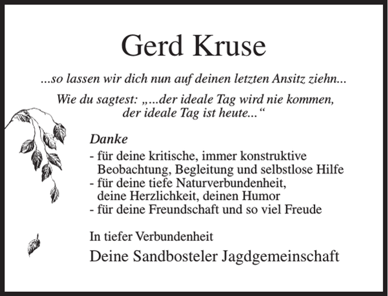 <p>Gerd Kruse<br />...so lassen wir dich nun auf deinen letzten Ansitz ziehn...<br />Wie du sagtest: „...der ideale Tag wird nie kommen,<br />der ideale Tag ist heute...“<br />Danke<br />- für deine kritische, immer konstruktive<br />Beobachtung, Begleitung und selbstlose Hilfe<br />- für deine tiefe Naturverbundenheit,<br />deine Herzlichkeit, deinen Humor<br />- für deine Freundschaft und so viel Freude<br />In tiefer Verbundenheit</p><p>Deine Sandbosteler Jagdgemeinschaft</p>