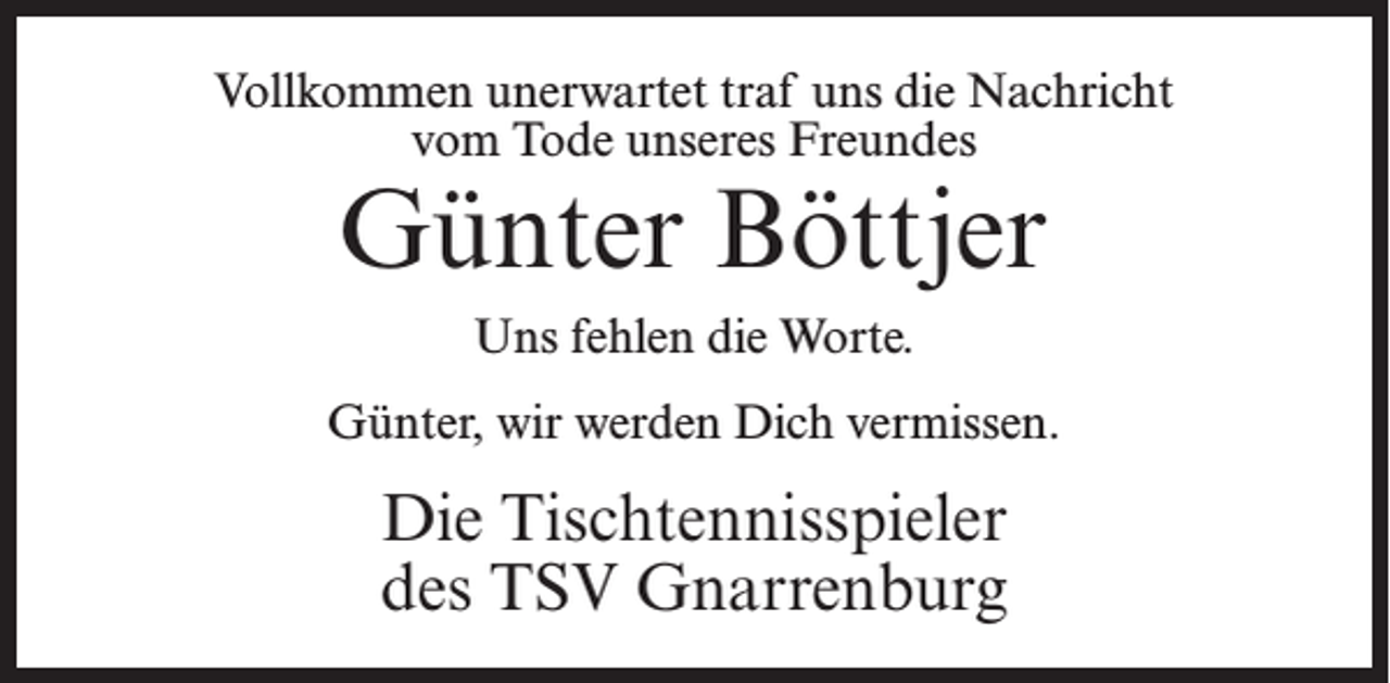 <p>Vollkommen unerwartet traf uns die Nachricht<br />vom Tode unseres Freundes</p><p>Günter Böttjer<br />Uns fehlen die Worte.</p><p>Günter, wir werden Dich vermissen.</p><p>Die Tischtennisspieler<br />des TSV Gnarrenburg</p>