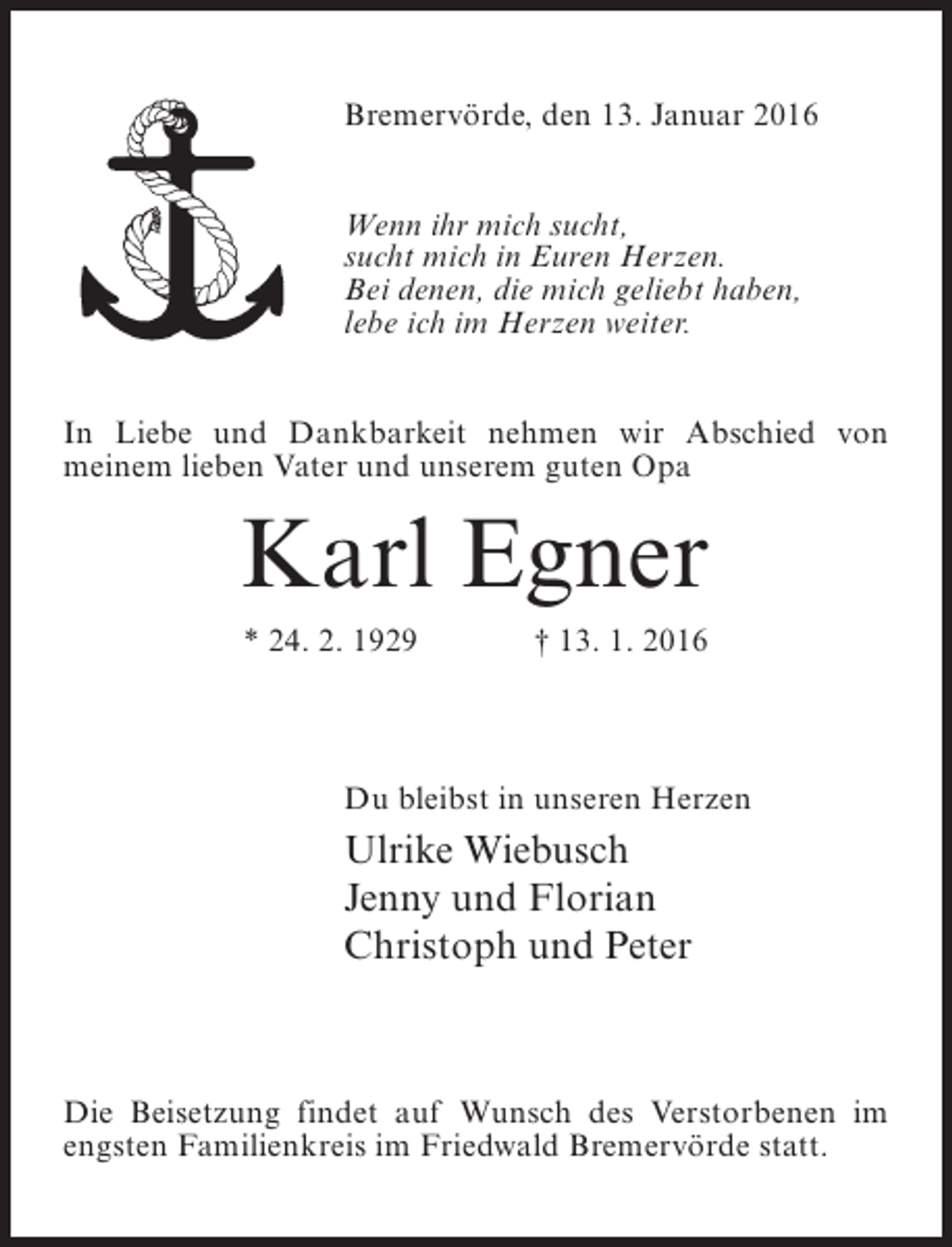 <p>Bremervörde, den 13. Januar 2016<br />Wenn ihr mich sucht,<br />sucht mich in Euren Herzen.<br />Bei denen, die mich geliebt haben,<br />lebe ich im Herzen weiter.<br />In Liebe und Dankbarkeit nehmen wir Abschied von<br />meinem lieben Vater und unserem guten Opa</p><p>Karl Egner<br />* 24. 2. 1929</p><p>† 13. 1. 2016</p><p>Du bleibst in unseren Herzen</p><p>Ulrike Wiebusch<br />Jenny und Florian<br />Christoph und Peter</p><p>Die Beisetzung findet auf Wunsch des Verstorbenen im<br />engsten Familienkreis im Friedwald Bremervörde statt.</p>