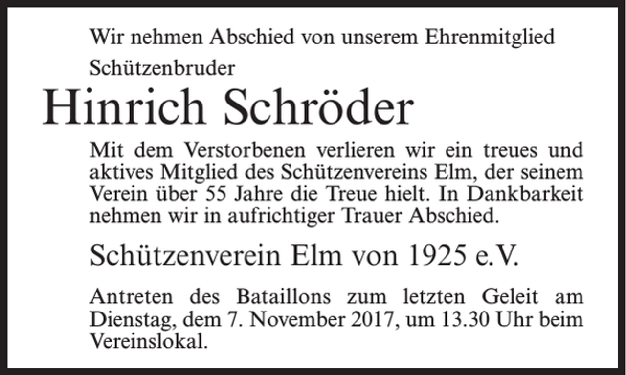 <p>Wir nehmen Abschied von unserem Ehrenmitglied<br />Schützenbruder</p><p>Hinrich Schröder</p><p>Mit dem Verstorbenen verlieren wir ein treues und<br />aktives Mitglied des Schützenvereins Elm, der seinem<br />Verein über 55 Jahre die Treue hielt. In Dankbarkeit<br />nehmen wir in aufrichtiger Trauer Abschied.</p><p>Schützenverein Elm von 1925 e.V.<br />Antreten des Bataillons zum letzten Geleit am<br />­Dienstag, dem 7. November 2017, um 13.30 Uhr beim<br />Vereinslokal.</p>