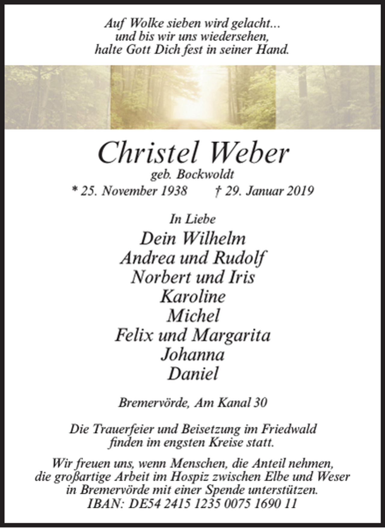 <p>Auf Wolke sieben wird gelacht...<br />und bis wir uns wiedersehen,<br />halte Gott Dich fest in seiner Hand.</p><p>Christel Weber</p><p>geb. Bockwoldt<br />* 25. November 1938<br />† 29. Januar 2019<br />In Liebe</p><p>Dein Wilhelm<br />Andrea und Rudolf<br />Norbert und Iris<br />Karoline<br />Michel<br />Felix und Margarita<br />Johanna<br />Daniel<br />Bremervörde, Am Kanal 30<br />Die Trauerfeier und Beisetzung im Friedwald<br />finden im engsten Kreise statt.<br />Wir freuen uns, wenn Menschen, die Anteil nehmen,<br />die großartige Arbeit im Hospiz zwischen Elbe und Weser<br />in Bremervörde mit einer Spende unterstützen.<br />IBAN: DE54 2415 1235 0075 1690 11</p>