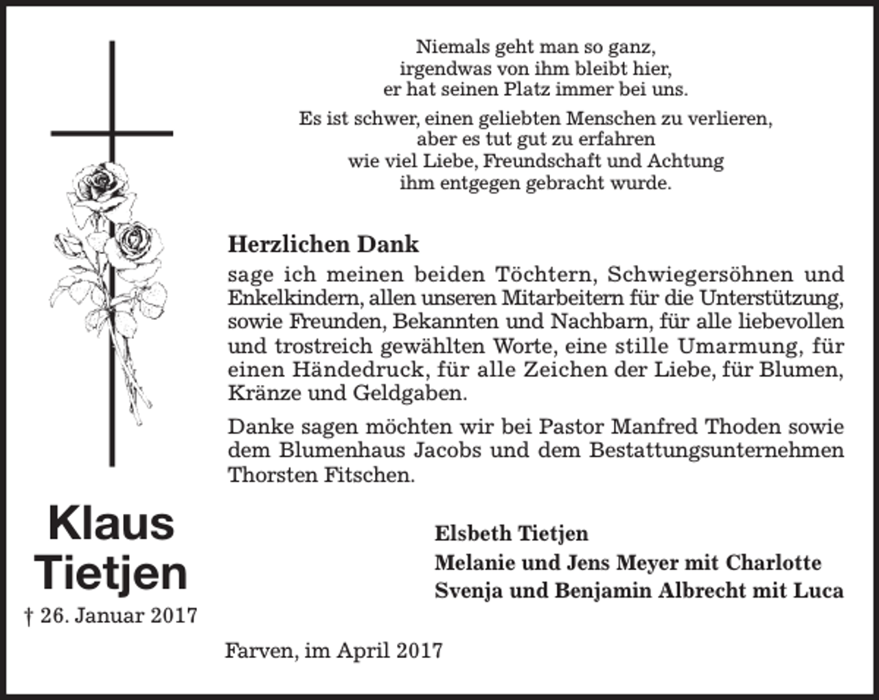 <p>Niemals geht man so ganz,<br />irgendwas von ihm bleibt hier,<br />er hat seinen Platz immer bei uns.<br />Es ist schwer, einen geliebten Menschen zu verlieren,<br />aber es tut gut zu erfahren<br />wie viel Liebe, Freundschaft und Achtung<br />ihm entgegen gebracht wurde.</p><p>Herzlichen Dank<br />sage ich meinen beiden Töchtern, Schwiegersöhnen und<br />Enkelkindern, allen unseren Mitarbeitern für die Unterstützung,<br />sowie Freunden, Bekannten und Nachbarn, für alle liebevollen<br />und trostreich gewählten Worte, eine stille Umarmung, für<br />einen Händedruck, für alle Zeichen der Liebe, für Blumen,<br />Kränze und Geldgaben.<br />Danke sagen möchten wir bei Pastor Manfred Thoden sowie<br />dem Blumenhaus Jacobs und dem Bestattungsunternehmen<br />Thorsten Fitschen.</p><p>Klaus<br />Tietjen<br />† 26. Januar 2017</p><p>Elsbeth Tietjen<br />Melanie und Jens Meyer mit Charlotte<br />Svenja und Benjamin Albrecht mit Luca<br />Farven, im April 2017</p>