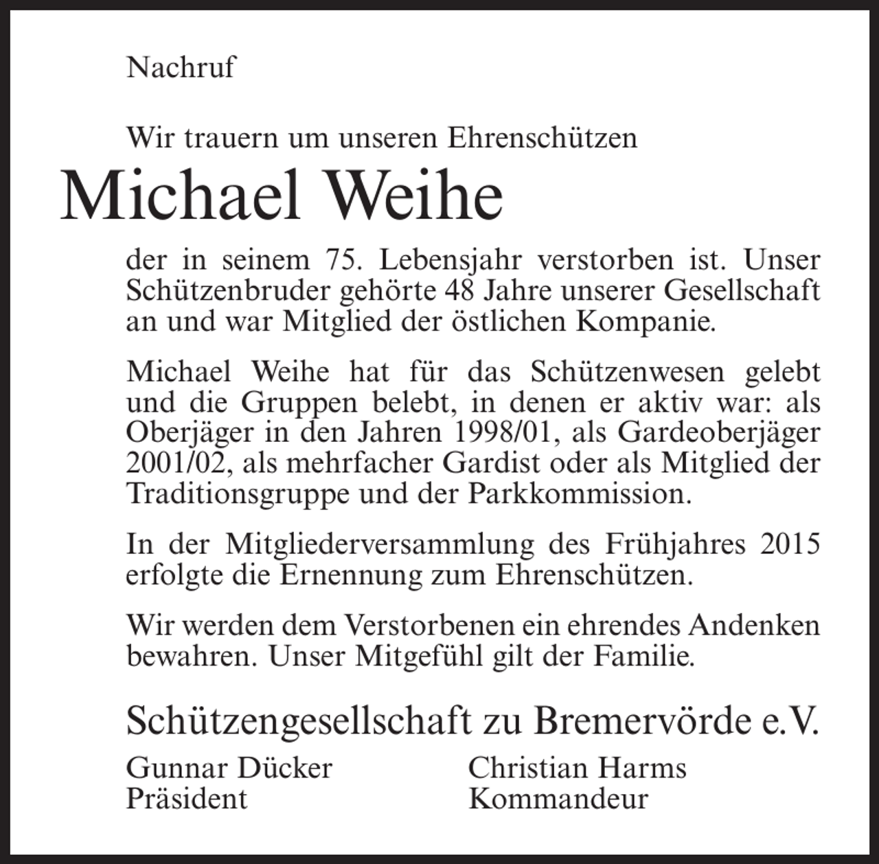 <p>Nachruf<br />Wir trauern um unseren Ehrenschützen</p><p>Michael Weihe</p><p>der in seinem 75. Lebensjahr verstorben ist. Unser<br />Schützenbruder gehörte 48 Jahre unserer Gesellschaft<br />an und war Mitglied der östlichen Kompanie.<br />Michael Weihe hat für das Schützenwesen gelebt<br />und die Gruppen belebt, in denen er aktiv war: als<br />Oberjäger in den Jahren 1998/01, als Gardeoberjäger<br />2001/02, als mehrfacher Gardist oder als Mitglied der<br />Traditionsgruppe und der Parkkommission.<br />In der Mitgliederversammlung des Frühjahres 2015<br />erfolgte die Ernennung zum Ehrenschützen.<br />Wir werden dem Verstorbenen ein ehrendes Andenken<br />bewahren. Unser Mitgefühl gilt der Familie.</p><p>Schützengesellschaft zu Bremervörde e.V.<br />Gunnar Dücker<br />Christian Harms<br />Präsident Kommandeur</p>