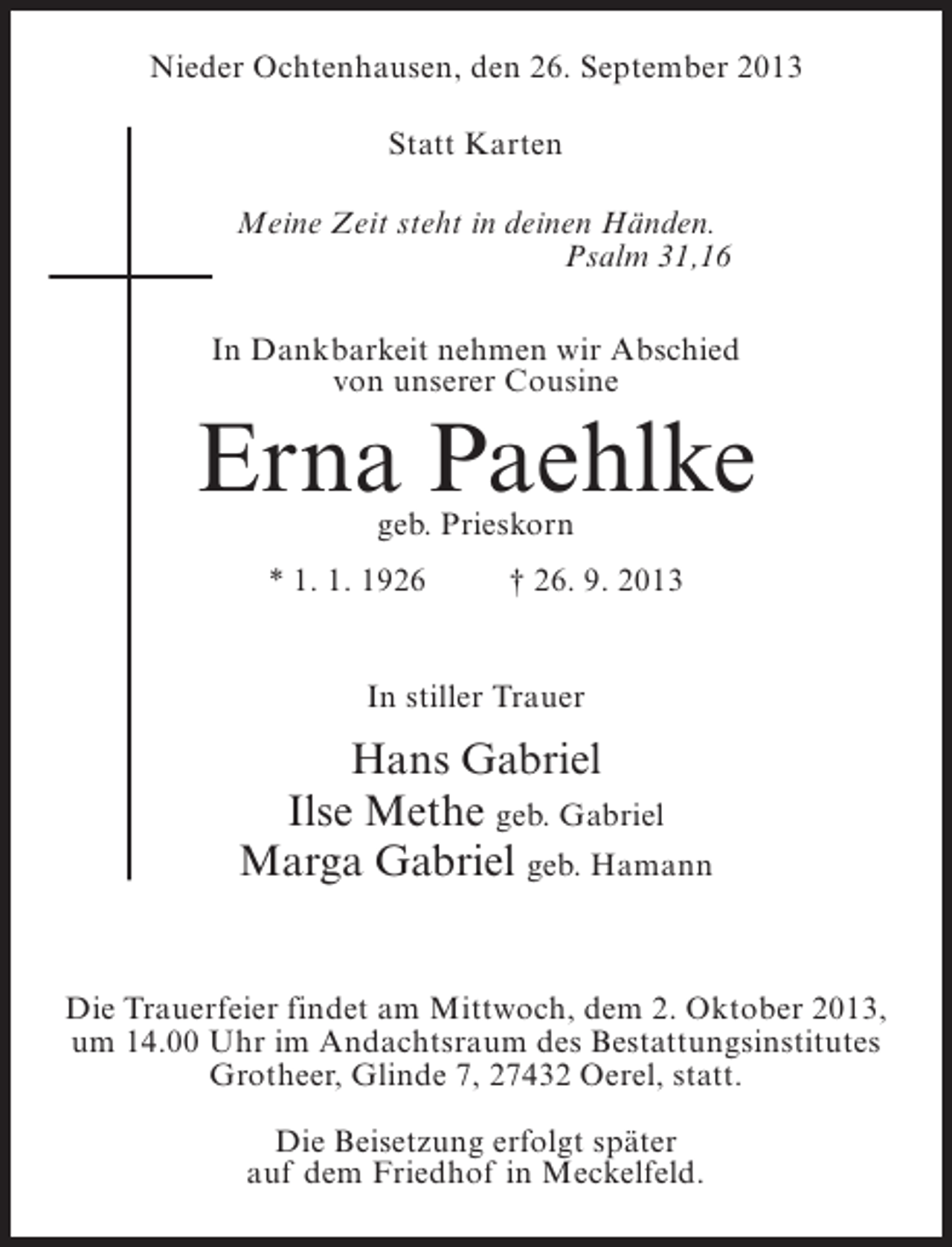 <p>Nieder Ochtenhausen, den 26. September 2013<br />Statt Karten<br />Meine Zeit steht in deinen Händen.<br />Psalm 31,16<br />In Dankbarkeit nehmen wir Abschied<br />von unserer Cousine</p><p>Erna Paehlke<br />geb. Prieskorn</p><p>* 1. 1. 1926 † 26. 9. 2013<br />In stiller Trauer</p><p>Hans Gabriel<br />Ilse Methe geb. Gabriel<br />Marga Gabriel geb. Hamann<br />Die Trauerfeier findet am Mittwoch, dem 2. Oktober 2013,<br />um 14.00 Uhr im Andachtsraum des Bestattungsinstitutes<br />Grotheer, Glinde 7, 27432 Oerel, statt.<br />Die Beisetzung erfolgt später<br />auf dem Friedhof in Meckelfeld.</p>