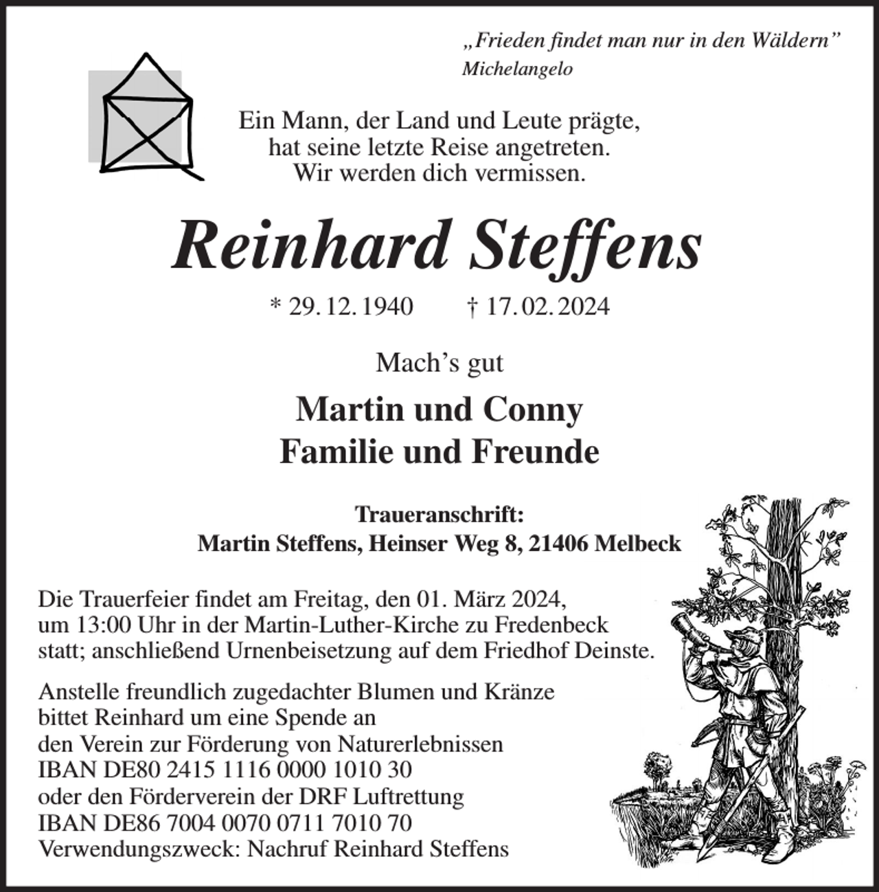 <p>„Frieden findet man nur in den Wäldern”<br />Michelangelo</p><p>Ein Mann, der Land und Leute prägte,<br />hat seine letzte Reise angetreten.<br />Wir werden dich vermissen.</p><p>Reinhard Steffens<br />* 29. 12. 1940</p><p>† 17. 02. 2024</p><p>Mach’s gut</p><p>Martin und Conny<br />Familie und Freunde<br />Traueranschrift:<br />Martin Steffens, Heinser Weg 8, 21406 Melbeck</p><p>Die Trauerfeier findet am Freitag, den 01. März 2024,<br />um 13:00 Uhr in der Martin-Luther-Kirche zu Fredenbeck<br />statt; anschließend Urnenbeisetzung auf dem Friedhof Deinste.<br />Anstelle freundlich zugedachter Blumen und Kränze<br />bittet Reinhard um eine Spende an<br />den Verein zur Förderung von Naturerlebnissen<br />IBAN DE80 2415 1116 0000 1010 30<br />oder den Förderverein der DRF Luftrettung<br />IBAN DE86 7004 007711 7010 70<br />Verwendungszweck: Nachruf Reinhard Steffens</p>