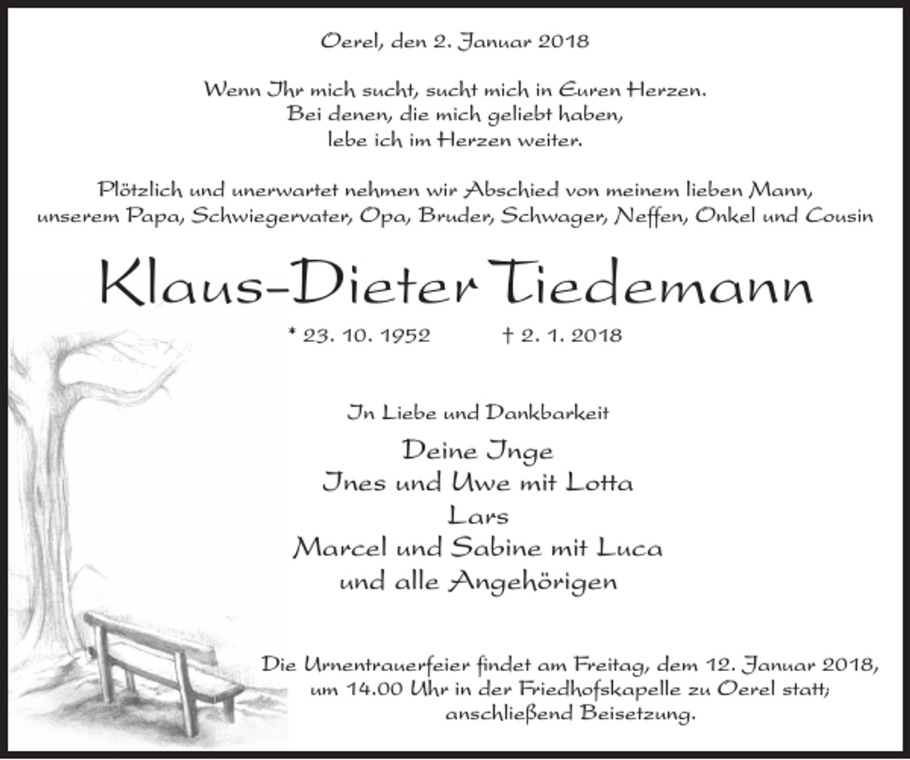 <p>Oerel, den 2. Januar 2018<br />Wenn Ihr mich sucht, sucht mich in Euren Herzen.<br />Bei denen, die mich geliebt haben,<br />lebe ich im Herzen weiter.<br />Plötzlich und unerwartet nehmen wir Abschied von meinem lieben Mann,<br />unserem Papa, Schwiegervater, Opa, Bruder, Schwager, Neffen, Onkel und Cousin</p><p>Klaus-Dieter Tiedemann<br />* 23. 10. 1952</p><p>† 2. 1. 2018</p><p>In Liebe und Dankbarkeit</p><p>Deine Inge<br />Ines und Uwe mit Lotta<br />Lars<br />Marcel und Sabine mit Luca<br />und alle Angehörigen<br />Die Urnentrauerfeier findet am Freitag, dem 12. Januar 2018,<br />um 14.00 Uhr in der Friedhofskapelle zu Oerel statt;<br />anschließend Beisetzung.</p>