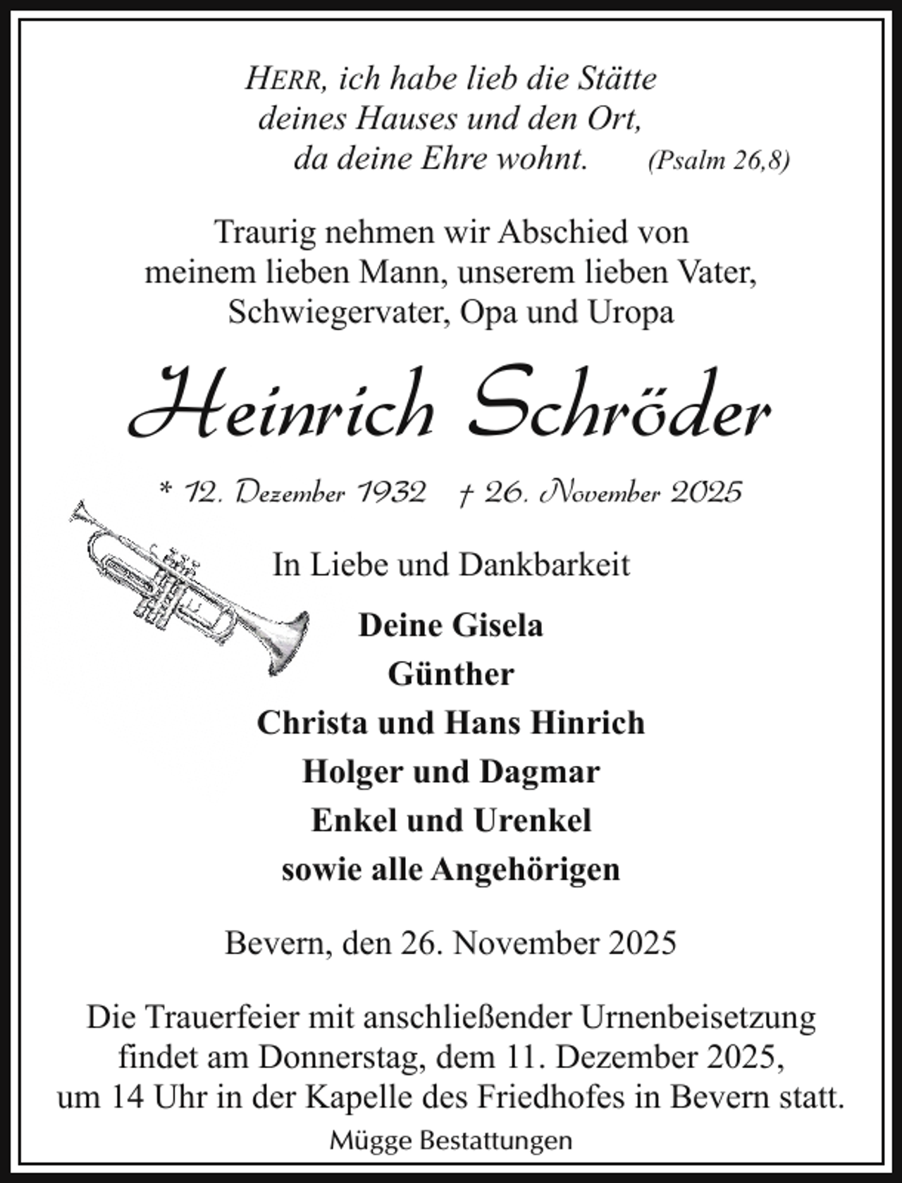 <p>HERR, ich habe lieb die Stätte<br />deines Hauses und den Ort,<br />da deine Ehre wohnt.<br />(Psalm 26,8)<br />Traurig nehmen wir Abschied von<br />meinem lieben Mann, unserem lieben Vater,<br />Schwiegervater, Opa und Uropa</p><p>Heinrich Schröder<br />* 12. Dezember 1932 † 26. November 2025<br />In Liebe und Dankbarkeit<br />Deine Gisela<br />Günther<br />Christa und Hans Hinrich<br />Holger und Dagmar<br />Enkel und Urenkel<br />sowie alle Angehörigen<br />Bevern, den 26. November 2025<br />Die Trauerfeier mit anschließender Urnenbeisetzung<br />findet am Donnerstag, dem 11. Dezember 2025,<br />um 14 Uhr in der Kapelle des Friedhofes in Bevern statt.<br />Mügge Bestattungen</p>