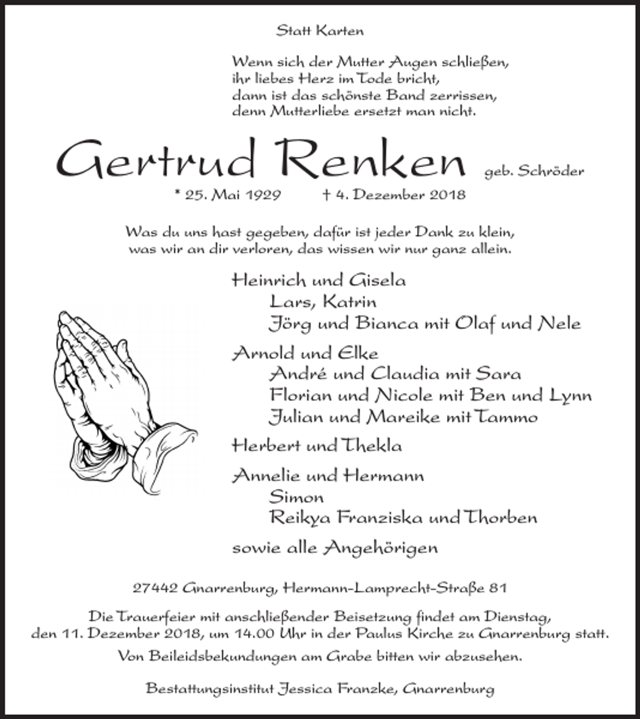 <p>Statt Karten<br />Wenn sich der Mutter Augen schließen,<br />ihr liebes Herz im Tode bricht,<br />dann ist das schönste Band zerrissen,<br />denn Mutterliebe ersetzt man nicht.</p><p>Gertrud Renken<br />* 25. Mai 1929</p><p>geb. Schröder</p><p>† 4. Dezember 2018</p><p>Was du uns hast gegeben, dafür ist jeder Dank zu klein,<br />was wir an dir verloren, das wissen wir nur ganz allein.</p><p>Heinrich und Gisela<br />Lars, Katrin<br />Jörg und Bianca mit Olaf und Nele<br />Arnold und Elke<br />André und Claudia mit Sara<br />Florian und Nicole mit Ben und Lynn<br />Julian und Mareike mit Tammo<br />Herbert und Thekla<br />Annelie und Hermann<br />Simon<br />Reikya Franziska und Thorben<br />sowie alle Angehörigen<br />27442 Gnarrenburg, Hermann-Lamprecht-Straße 81<br />Die Trauerfeier mit anschließender Beisetzung findet am Dienstag,<br />den 11. Dezember 2018, um 14.00 Uhr in der Paulus Kirche zu Gnarrenburg statt.<br />Von Beileidsbekundungen am Grabe bitten wir abzusehen.<br />Bestattungsinstitut Jessica Franzke, Gnarrenburg</p>