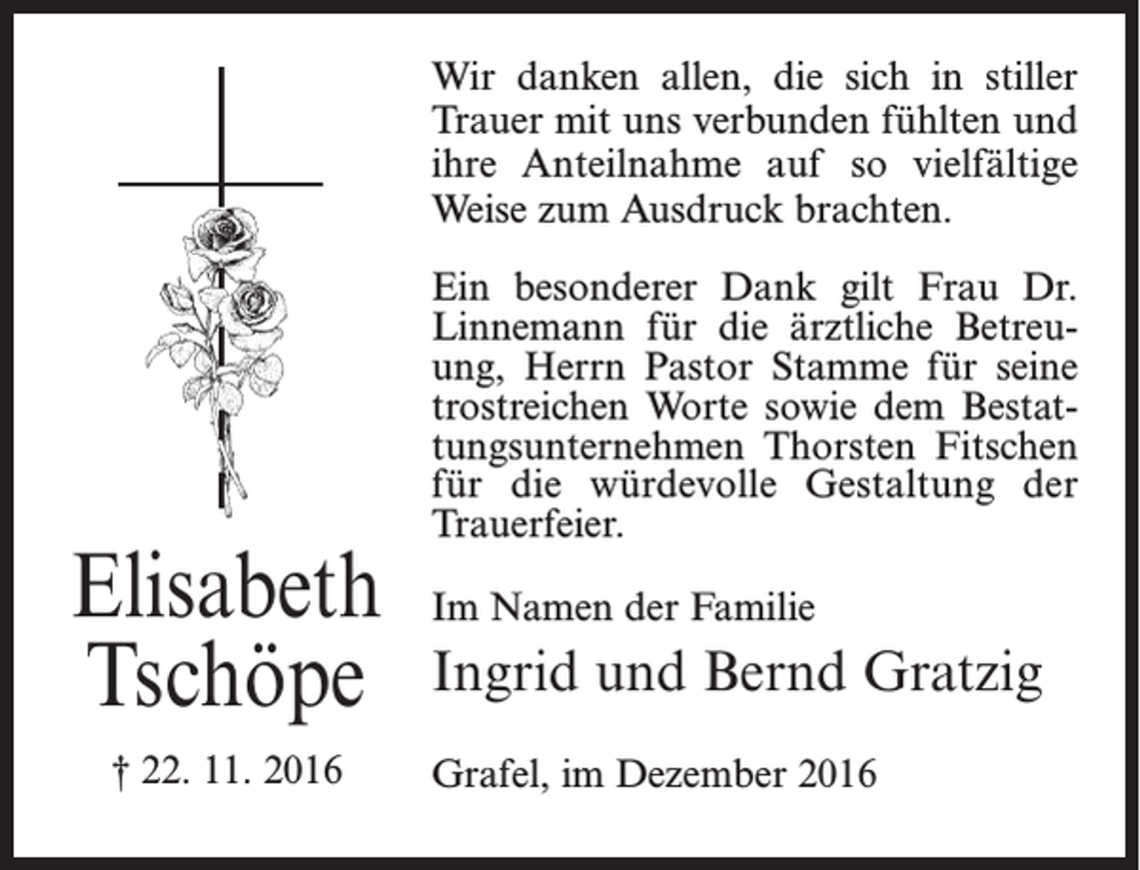 <p>Wir danken allen, die sich in stiller<br />Trauer mit uns verbunden fühlten und<br />ihre Anteilnahme auf so vielfältige<br />Weise zum Ausdruck brachten.</p><p>Elisabeth<br />Tschöpe<br />† 22. 11. 2016</p><p>Ein besonderer Dank gilt Frau Dr.<br />Linnemann für die ärztliche Betreuung, Herrn Pastor Stamme für seine<br />trostreichen Worte sowie dem Bestattungsunternehmen Thorsten Fitschen<br />für die würdevolle Gestaltung der<br />Trauerfeier.<br />Im Namen der Familie</p><p>Ingrid und Bernd Gratzig<br />Grafel, im Dezember 2016</p>
