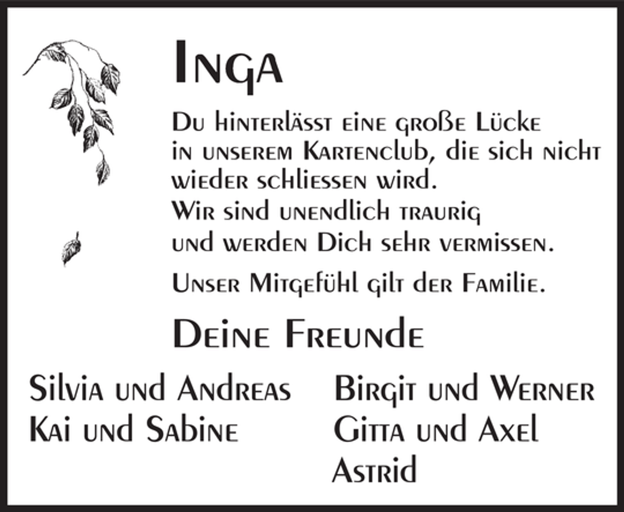 <p>Inga<br />Du hinterlässt eine große Lücke<br />in unserem Kartenclub, die sich nicht<br />wieder schliessen wird.<br />Wir sind unendlich traurig<br />und werden Dich sehr vermissen.<br />Unser Mitgefühl gilt der Familie.</p><p>Deine Freunde<br />Silvia und Andreas<br />Kai und Sabine</p><p>Birgit und Werner<br />Gitta und Axel<br />Astrid</p>