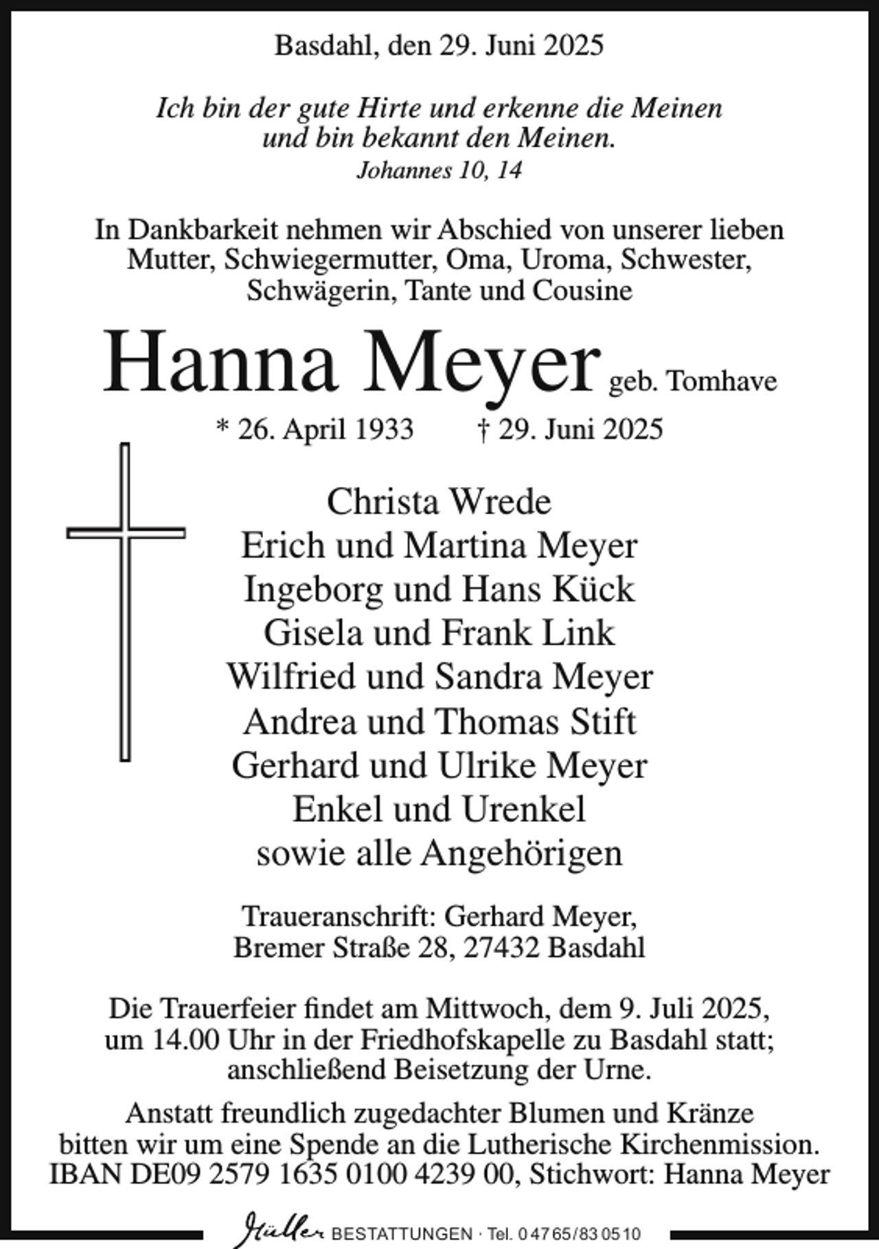 <p>Basdahl, den 29. Juni 2025<br />Ich bin der gute Hirte und erkenne die Meinen<br />und bin bekannt den Meinen.<br />Johannes 10, 14</p><p>In Dankbarkeit nehmen wir Abschied von unserer lieben<br />Mutter, Schwiegermutter, Oma, Uroma, Schwester,<br />Schwägerin, Tante und Cousine</p><p>Hanna Meyer<br />* 26. April 1933</p><p>geb. Tomhave</p><p>† 29. Juni 2025</p><p>Christa Wrede<br />Erich und Martina Meyer<br />Ingeborg und Hans Kück<br />Gisela und Frank Link<br />Wilfried und Sandra Meyer<br />Andrea und Thomas Stift<br />Gerhard und Ulrike Meyer<br />Enkel und Urenkel<br />sowie alle Angehörigen<br />Traueranschrift: Gerhard Meyer,<br />Bremer Straße 28, 27432 Basdahl<br />Die Trauerfeier findet am Mittwoch, dem 9. Juli 2025,<br />um 14.00 Uhr in der Friedhofskapelle zu Basdahl statt;<br />anschließend Beisetzung der Urne.<br />Anstatt freundlich zugedachter Blumen und Kränze<br />bitten wir um eine Spende an die Lutherische Kirchenmission.<br />IBAN DE09 2579 1635 0100 4239 00, Stichwort: Hanna Meyer<br />BESTATTUNGEN ∙ Tel. 0 47 65 /83 05 10</p>