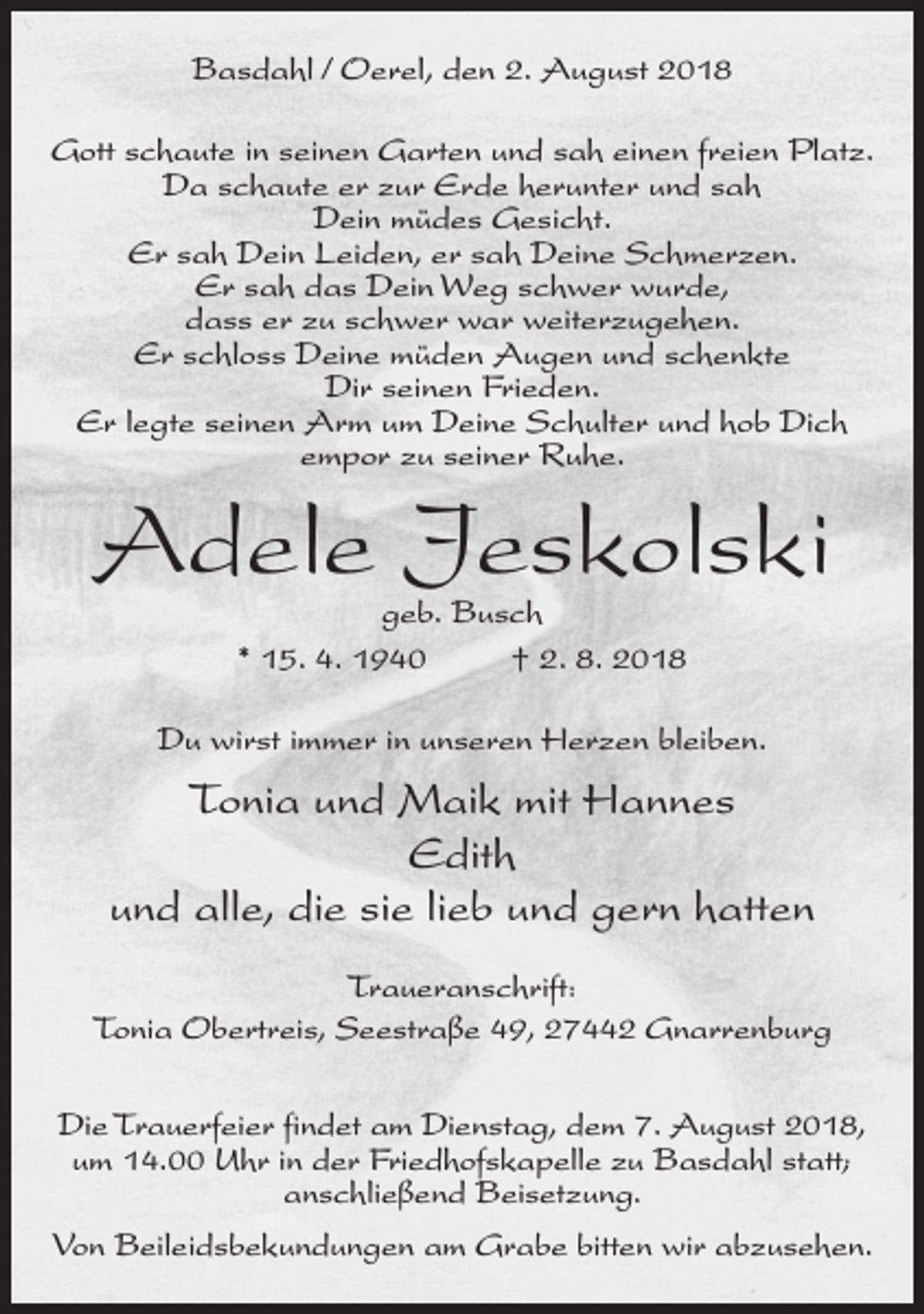 <p>Basdahl / Oerel, den 2. August 2018<br />Gott schaute in seinen Garten und sah einen freien Platz.<br />Da schaute er zur Erde herunter und sah<br />Dein müdes Gesicht.<br />Er sah Dein Leiden, er sah Deine Schmerzen.<br />Er sah das Dein Weg schwer wurde,<br />dass er zu schwer war weiterzugehen.<br />Er schloss Deine müden Augen und schenkte<br />Dir seinen Frieden.<br />Er legte seinen Arm um Deine Schulter und hob Dich<br />empor zu seiner Ruhe.</p><p>Adele Jeskolski<br />geb. Busch<br />* 15. 4. 1940<br />† 2. 8. 2018</p><p>Du wirst immer in unseren Herzen bleiben.</p><p>Tonia und Maik mit Hannes<br />Edith<br />und alle, die sie lieb und gern hatten<br />Traueranschrift:<br />Tonia Obertreis, Seestraße 49, 27442 Gnarrenburg<br />Die Trauerfeier findet am Dienstag, dem 7. August 2018,<br />um 14.00 Uhr in der Friedhofskapelle zu Basdahl statt;<br />anschließend Beisetzung.<br />Von Beileidsbekundungen am Grabe bitten wir abzusehen.</p>