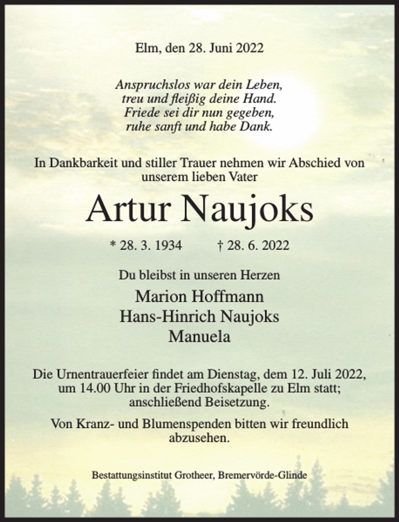 <p>Elm, den 28. Juni 2022<br />Anspruchslos war dein Leben,<br />treu und fleißig deine Hand.<br />Friede sei dir nun gegeben,<br />ruhe sanft und habe Dank.<br />In Dankbarkeit und stiller Trauer nehmen wir Abschied von<br />unserem lieben Vater</p><p>Artur Naujoks<br />* 28. 3. 1934</p><p>† 28. 6. 2022</p><p>Du bleibst in unseren Herzen</p><p>Marion Hoffmann<br />Hans-Hinrich Naujoks<br />Manuela<br />Die Urnentrauerfeier findet am Dienstag, dem 12. Juli 2022,<br />um 14.00 Uhr in der Friedhofskapelle zu Elm statt;<br />anschließend Beisetzung.<br />Von Kranz- und Blumenspenden bitten wir freundlich<br />abzusehen.<br />Bestattungsinstitut Grotheer, Bremervörde-Glinde</p>