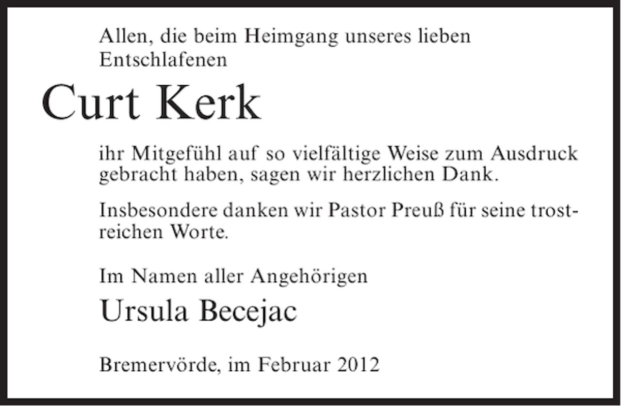 <p>Allen, die beim Heimgang unseres lieben<br />Entschlafenen</p><p>Curt Kerk<br />ihr Mitgefühl auf so vielfältige Weise zum Ausdruck<br />gebracht haben, sagen wir herzlichen Dank.<br />Insbesondere danken wir Pastor Preuß für seine trostreichen Worte.<br />Im Namen aller Angehörigen</p><p>Ursula Becejac<br />Bremervörde, im Februar 2012</p>