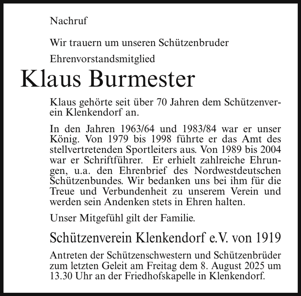 <p>Nachruf<br />Wir trauern um unseren Schützenbruder<br />Ehrenvorstandsmitglied</p><p>Klaus Burmester<br />Klaus gehörte seit über 70 Jahren dem Schützenverein Klenkendorf an.<br />In den Jahren 1963/64 und 1983/84 war er unser<br />König. Von 1979 bis 1998 führte er das Amt des<br />stellvertretenden Sportleiters aus. Von 1989 bis 2004<br />war er Schriftführer. Er erhielt zahlreiche Ehrungen, u.a. den Ehrenbrief des Nordwestdeutschen<br />Schützenbundes. Wir bedanken uns bei ihm für die<br />Treue und Verbundenheit zu unserem Verein und<br />werden sein Andenken stets in Ehren halten.<br />Unser Mitgefühl gilt der Familie.</p><p>Schützenverein Klenkendorf e.V. von 1919<br />Antreten der Schützenschwestern und Schützenbrüder<br />zum letzten Geleit am Freitag dem 8. August 2025 um<br />13.30 Uhr an der Friedhofskapelle in Klenkendorf.</p>