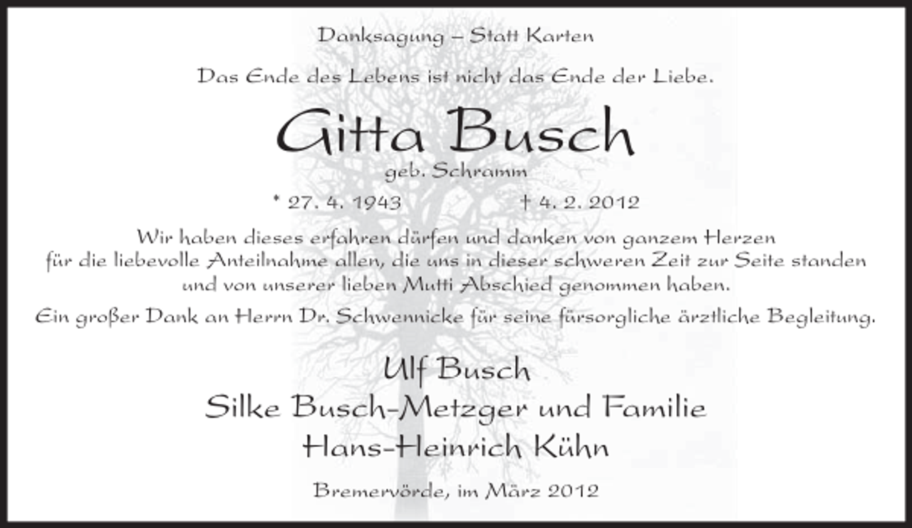 <p>Danksagung – Statt Karten<br />Das Ende des Lebens ist nicht das Ende der Liebe.</p><p>Gitta Busch</p><p>geb. Schramm<br />* 27. 4. 1943<br />† 4. 2. 2012<br />Wir haben dieses erfahren dürfen und danken von ganzem Herzen<br />für die liebevolle Anteilnahme allen, die uns in dieser schweren Zeit zur Seite standen<br />und von unserer lieben Mutti Abschied genommen haben.<br />Ein großer Dank an Herrn Dr. Schwennicke für seine fürsorgliche ärztliche Begleitung.</p><p>Ulf Busch<br />Silke Busch-Metzger und Familie<br />Hans-Heinrich Kühn<br />Bremervörde, im März 2012</p>