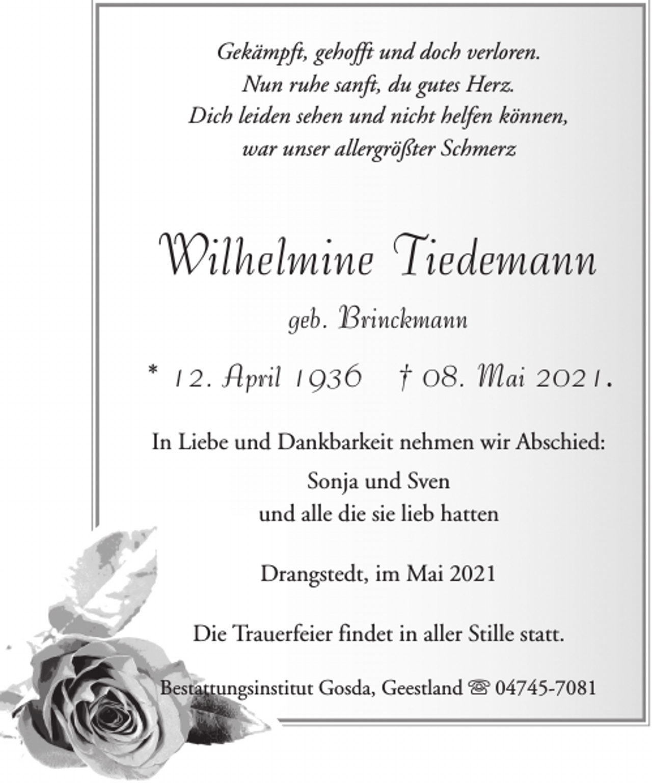 <p>Gekämpft, gehofft und doch verloren.<br />Nun ruhe sanft, du gutes Herz.<br />Dich leiden sehen und nicht helfen können,<br />war unser allergrößter Schmerz</p><p>Wilhelmine Tiedemann<br />geb. Brinckmann<br />* 12. April 1936</p><p>† 08. Mai 2021.</p><p>In Liebe und Dankbarkeit nehmen wir Abschied:<br />Sonja und Sven<br />und alle die sie lieb hatten<br />Drangstedt, im Mai 2021<br />Die Trauerfeier findet in aller Stille statt.<br />Bestattungsinstitut Gosda, Geestland ִ 04745-7081</p>