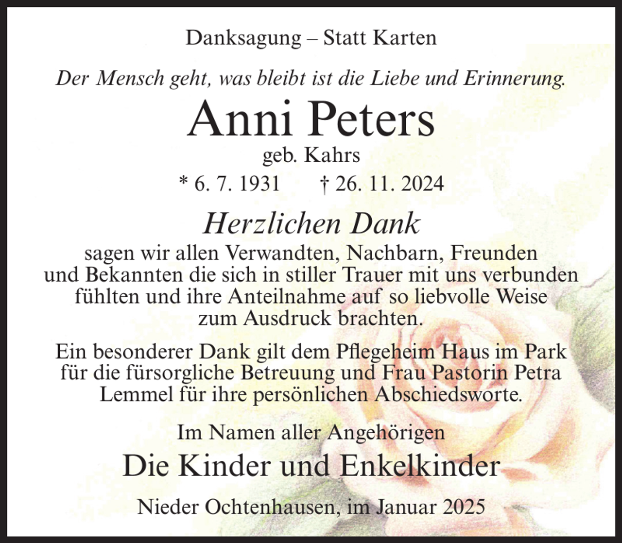 <p>Danksagung – Statt Karten<br />Der Mensch geht, was bleibt ist die Liebe und Erinnerung.</p><p>Anni Peters</p><p>geb. Kahrs<br />* 6. 7. 1931<br />† 26. 11. 2024</p><p>Herzlichen Dank</p><p>sagen wir allen Verwandten, Nachbarn, Freunden<br />und Bekannten die sich in stiller Trauer mit uns verbunden<br />fühlten und ihre Anteilnahme auf so liebvolle Weise<br />zum Ausdruck brachten.<br />Ein besonderer Dank gilt dem Pflegeheim Haus im Park<br />für die fürsorgliche Betreuung und Frau Pastorin Petra<br />Lemmel für ihre persönlichen Abschiedsworte.<br />Im Namen aller Angehörigen</p><p>Die Kinder und Enkelkinder<br />Nieder Ochtenhausen, im Januar 2025</p>