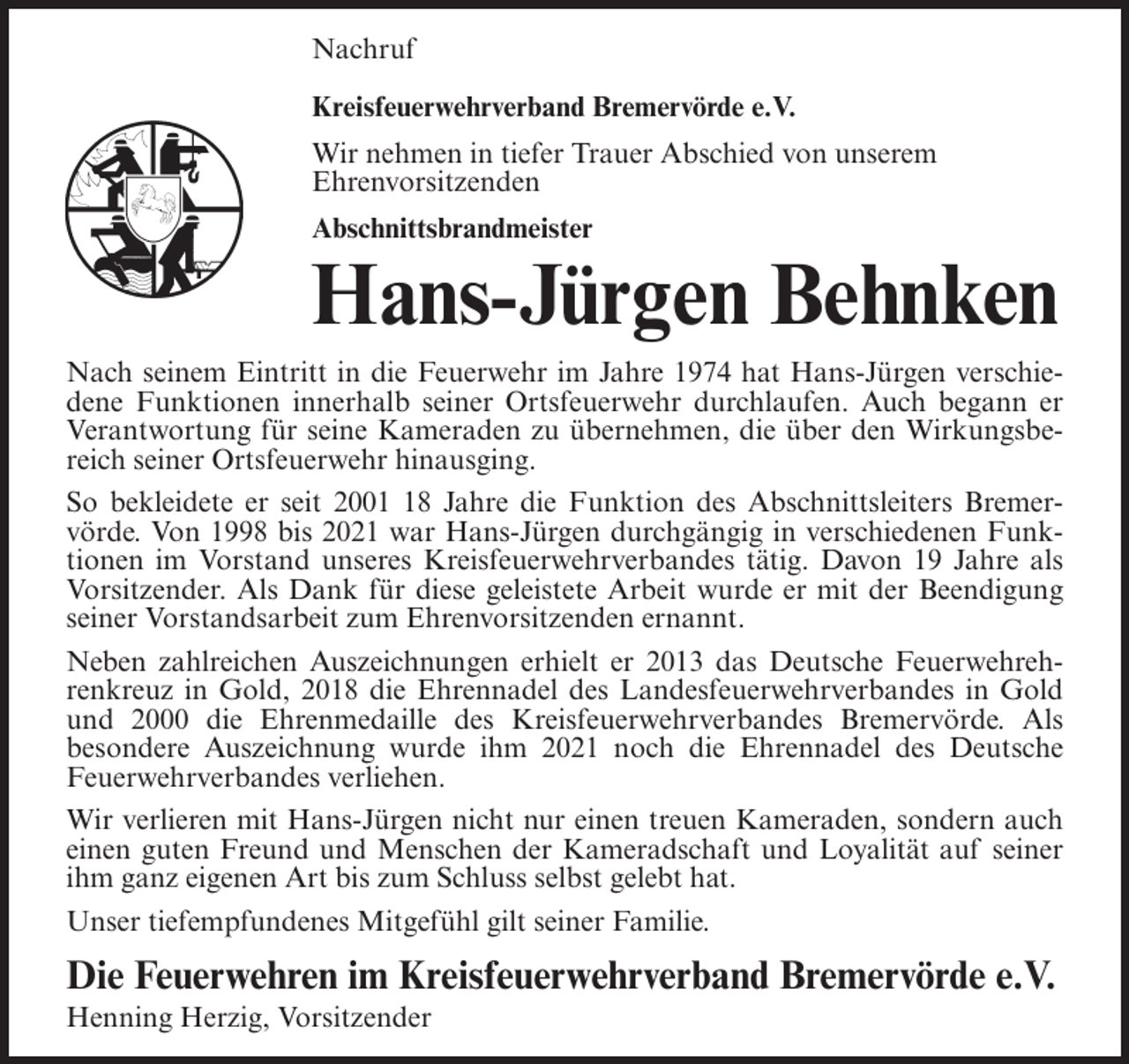 <p>Nachruf<br />Kreisfeuerwehrverband Bremervörde e.V.<br />Wir nehmen in tiefer Trauer Abschied von unserem<br />Ehrenvorsitzenden<br />Abschnittsbrandmeister</p><p>Hans-Jürgen Behnken<br />Nach seinem Eintritt in die Feuerwehr im Jahre 1974 hat Hans-Jürgen verschiedene Funktionen innerhalb seiner Ortsfeuerwehr durchlaufen. Auch begann er<br />Verantwortung für seine Kameraden zu übernehmen, die über den Wirkungsbereich seiner Ortsfeuerwehr hinausging.<br />So bekleidete er seit 2008 Jahre die Funktion des Abschnittsleiters Bremervörde. Von 1998 bis 2021 war Hans-Jürgen durchgängig in verschiedenen Funktionen im Vorstand unseres Kreisfeuerwehrverbandes tätig. Davon 19 Jahre als<br />Vorsitzender. Als Dank für diese geleistete Arbeit wurde er mit der Beendigung<br />seiner Vorstandsarbeit zum Ehrenvorsitzenden ernannt.<br />Neben zahlreichen Auszeichnungen erhielt er 2013 das Deutsche Feuerwehrehrenkreuz in Gold, 2018 die Ehrennadel des Landesfeuerwehrverbandes in Gold<br />und 2000 die Ehrenmedaille des Kreisfeuerwehrverbandes Bremervörde. Als<br />besondere Auszeichnung wurde ihm 2021 noch die Ehrennadel des Deutsche<br />Feuerwehrverbandes verliehen.<br />Wir verlieren mit Hans-Jürgen nicht nur einen treuen Kameraden, sondern auch<br />einen guten Freund und Menschen der Kameradschaft und Loyalität auf seiner<br />ihm ganz eigenen Art bis zum Schluss selbst gelebt hat.<br />Unser tiefempfundenes Mitgefühl gilt seiner Familie.</p><p>Die Feuerwehren im Kreisfeuerwehrverband Bremervörde e.V.<br />Henning Herzig, Vorsitzender</p>