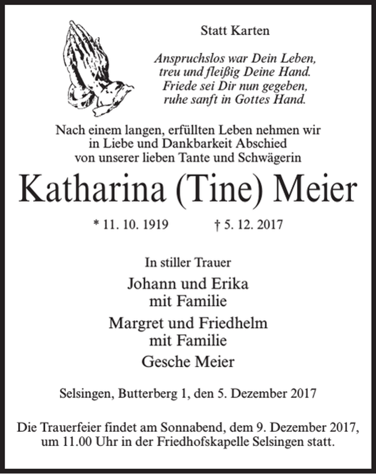 <p>Statt Karten<br />Anspruchslos war Dein Leben,<br />treu und fleißig Deine Hand.<br />Friede sei Dir nun gegeben,<br />ruhe sanft in Gottes Hand.<br />Nach einem langen, erfüllten Leben nehmen wir<br />in Liebe und Dankbarkeit Abschied<br />von unserer lieben Tante und Schwägerin</p><p>Katharina (Tine) Meier<br />* 11. 10. 1919</p><p>† 5. 12. 2017</p><p>In stiller Trauer</p><p>Johann und Erika<br />mit Familie<br />Margret und Friedhelm<br />mit Familie<br />Gesche Meier<br />Selsingen, Butterberg 1, den 5. Dezember 2017<br />Die Trauerfeier findet am Sonnabend, dem 9. Dezember 2017,<br />um 11.00 Uhr in der Friedhofskapelle Selsingen statt.</p>