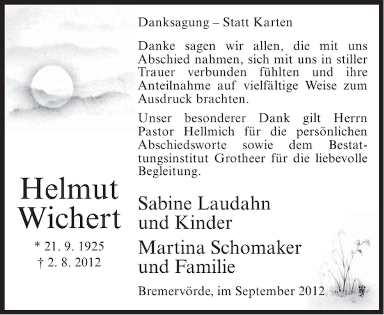 <p>Danksagung – Statt Karten</p><p>Helmut<br />Wichert<br />* 21. 9. 1925<br />† 2. 8. 2012</p><p>Danke sagen wir allen, die mit uns<br />Abschied nahmen, sich mit uns in stiller<br />Trauer verbunden fühlten und ihre<br />Anteilnahme auf vielfältige Weise zum<br />Ausdruck brachten.<br />Unser besonderer Dank gilt Herrn<br />Pastor Hellmich für die persönlichen<br />Abschiedsworte sowie dem Bestattungsinstitut Grotheer für die liebevolle<br />Begleitung.</p><p>Sabine Laudahn<br />und Kinder<br />Martina Schomaker<br />und Familie<br />Bremervörde, im September 2012</p>