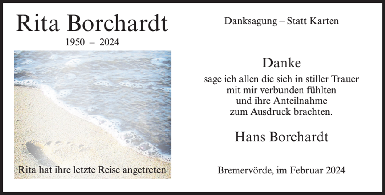 <p>Rita Borchardt</p><p>Danksagung – Statt Karten</p><p>1950 – 2024</p><p>Danke<br />sage ich allen die sich in stiller Trauer<br />mit mir verbunden fühlten<br />und ihre Anteilnahme<br />zum Ausdruck brachten.</p><p>Hans Borchardt<br />Rita hat ihre letzte Reise angetreten</p><p>Bremervörde, im Februar 2024</p>