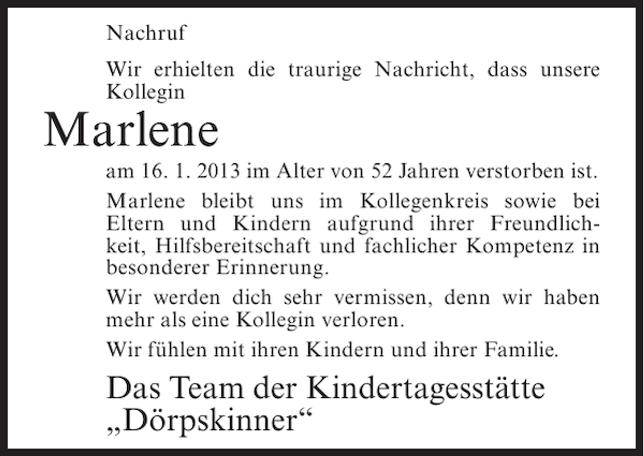 <p>Nachruf<br />Wir erhielten die traurige Nachricht, dass unsere<br />Kollegin</p><p>Marlene<br />am 16. 1. 2013 im Alter von 52 Jahren verstorben ist.<br />Marlene bleibt uns im Kollegenkreis sowie bei<br />Eltern und Kindern aufgrund ihrer Freundlichkeit, Hilfsbereitschaft und fachlicher Kompetenz in<br />besonderer Erinnerung.<br />Wir werden dich sehr vermissen, denn wir haben<br />mehr als eine Kollegin verloren.<br />Wir fühlen mit ihren Kindern und ihrer Familie.</p><p>Das Team der Kindertagesstätte<br />„Dörpskinner“</p>