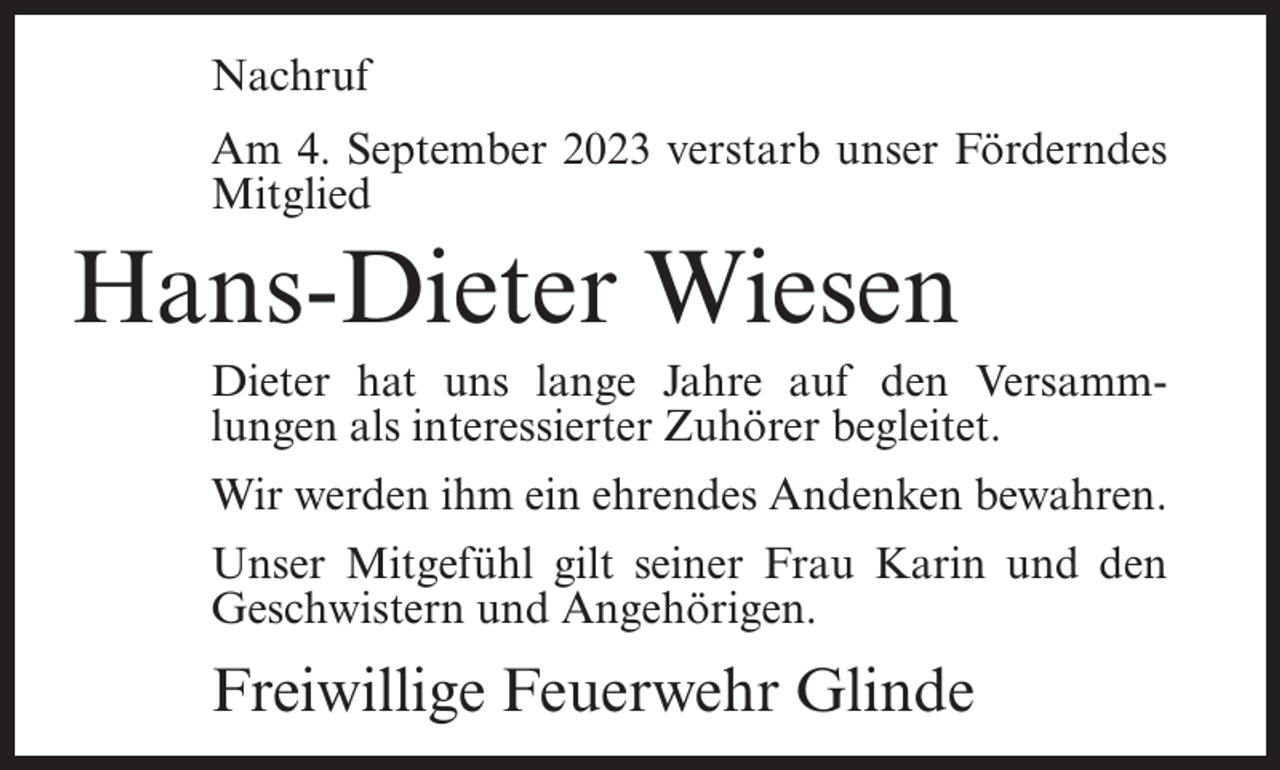 <p>Nachruf<br />Am 4. September 2023 verstarb unser Förderndes<br />Mitglied</p><p>Hans-Dieter Wiesen<br />Dieter hat uns lange Jahre auf den Versammlungen als interessierter Zuhörer begleitet.<br />Wir werden ihm ein ehrendes Andenken bewahren.<br />Unser Mitgefühl gilt seiner Frau Karin und den<br />Geschwistern und Angehörigen.</p><p>Freiwillige Feuerwehr Glinde</p>