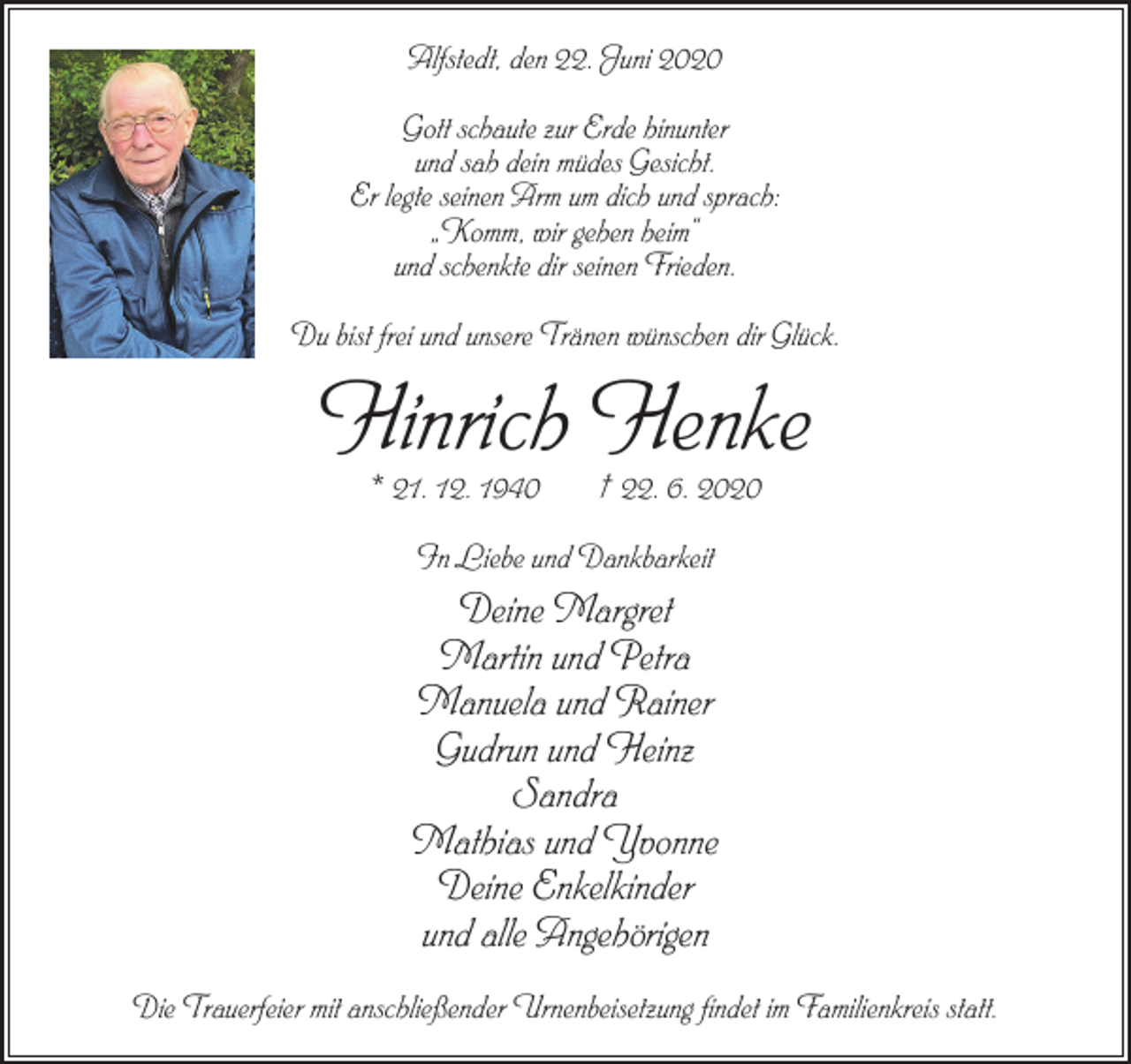 <p>Alfstedt, den 22. Juni 2020<br />Gott schaute zur Erde hinunter<br />und sah dein müdes Gesicht.<br />Er legte seinen Arm um dich und sprach:<br />„Komm, wir gehen heim“<br />und schenkte dir seinen Frieden.<br />Du bist frei und unsere Tränen wünschen dir Glück.</p><p>Hinrich Henke<br />* 21. 12. 1940</p><p>† 22. 6. 2020</p><p>In Liebe und Dankbarkeit</p><p>Deine Margret<br />Martin und Petra<br />Manuela und Rainer<br />Gudrun und Heinz<br />Sandra<br />Mathias und Yvonne<br />Deine Enkelkinder<br />und alle Angehörigen<br />Die Trauerfeier mit anschließender Urnenbeisetzung findet im Familienkreis statt.</p>