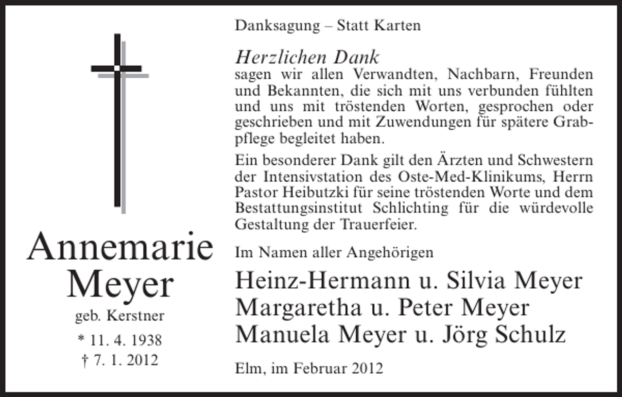 <p>Danksagung – Statt Karten</p><p>Herzlichen Dank</p><p>Annemarie<br />Meyer<br />geb. Kerstner<br />* 11. 4. 1938<br />† 7. 1. 2012</p><p>sagen wir allen Verwandten, Nachbarn, Freunden<br />und Bekannten, die sich mit uns verbunden fühlten<br />und uns mit tröstenden Worten, gesprochen oder<br />geschrieben und mit Zuwendungen für spätere Grabpflege begleitet haben.<br />Ein besonderer Dank gilt den Ärzten und Schwestern<br />der Intensivstation des Oste-Med-Klinikums, Herrn<br />Pastor Heibutzki für seine tröstenden Worte und dem<br />Bestattungsinstitut Schlichting für die würdevolle<br />Gestaltung der Trauerfeier.<br />Im Namen aller Angehörigen</p><p>Heinz-Hermann u. Silvia Meyer<br />Margaretha u. Peter Meyer<br />Manuela Meyer u. Jörg Schulz<br />Elm, im Februar 2012</p>