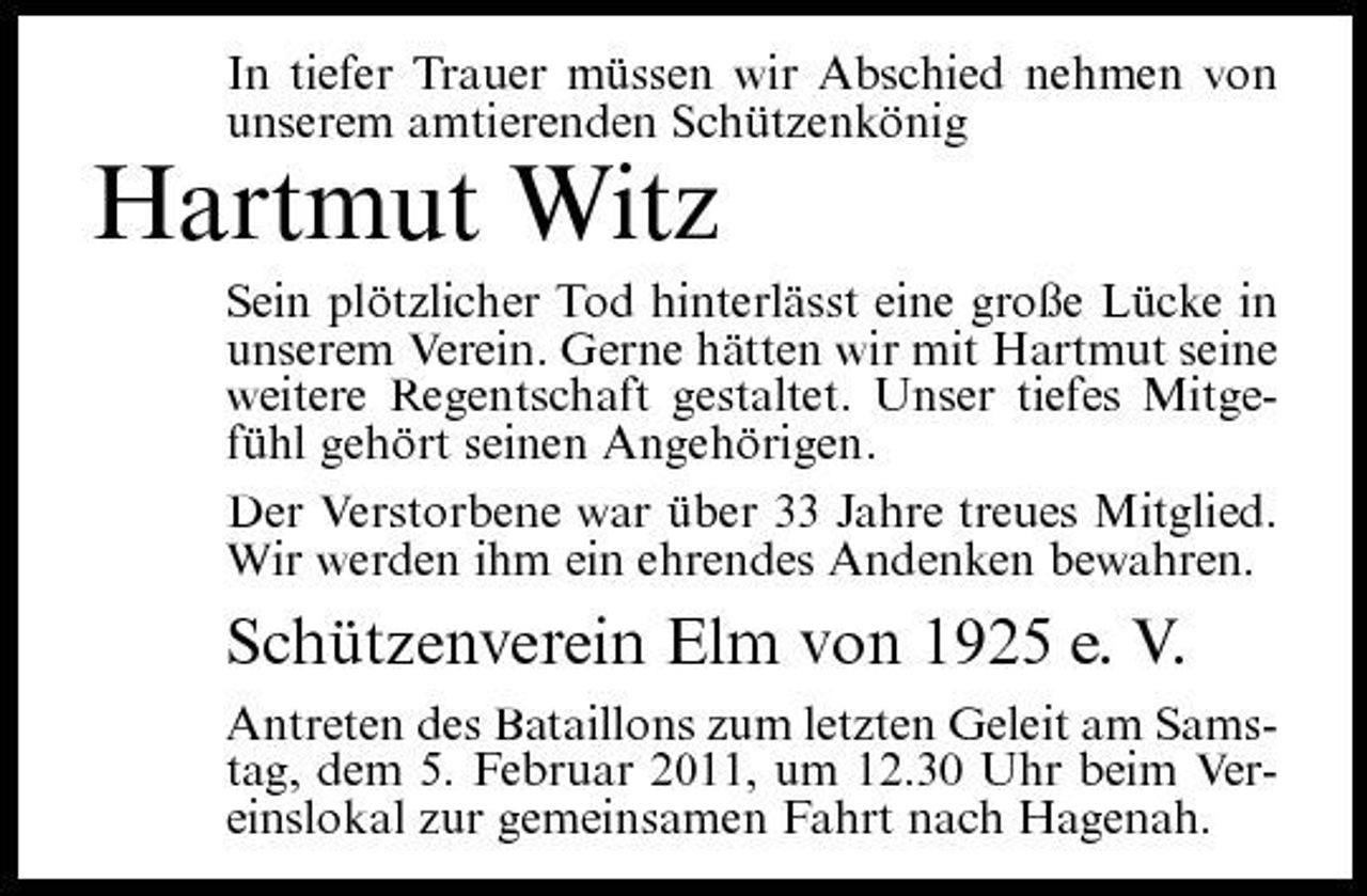 <p>In tiefer Trauer müssen wir Abschied nehmen von unserem amtierenden Schützenkönig</p><p>Hartmut Witz<br />Sein plötzlicher Tod hinterlässt eine große Lücke in unserem Verein. Gerne hätten wir mit Hartmut seine weitere Regentschaft gestaltet. Unser tiefes Mitgefühl gehört seinen Angehörigen. Der Verstorbene war über 33 Jahre treues Mitglied. Wir werden ihm ein ehrendes Andenken bewahren.</p><p>Schützenverein Elm von 1925 e. V.<br />Antreten des Bataillons zum letzten Geleit am Samstag, dem 5. Februar 2011, um 12.30 Uhr beim Vereinslokal zur gemeinsamen Fahrt nach Hagenah.</p>