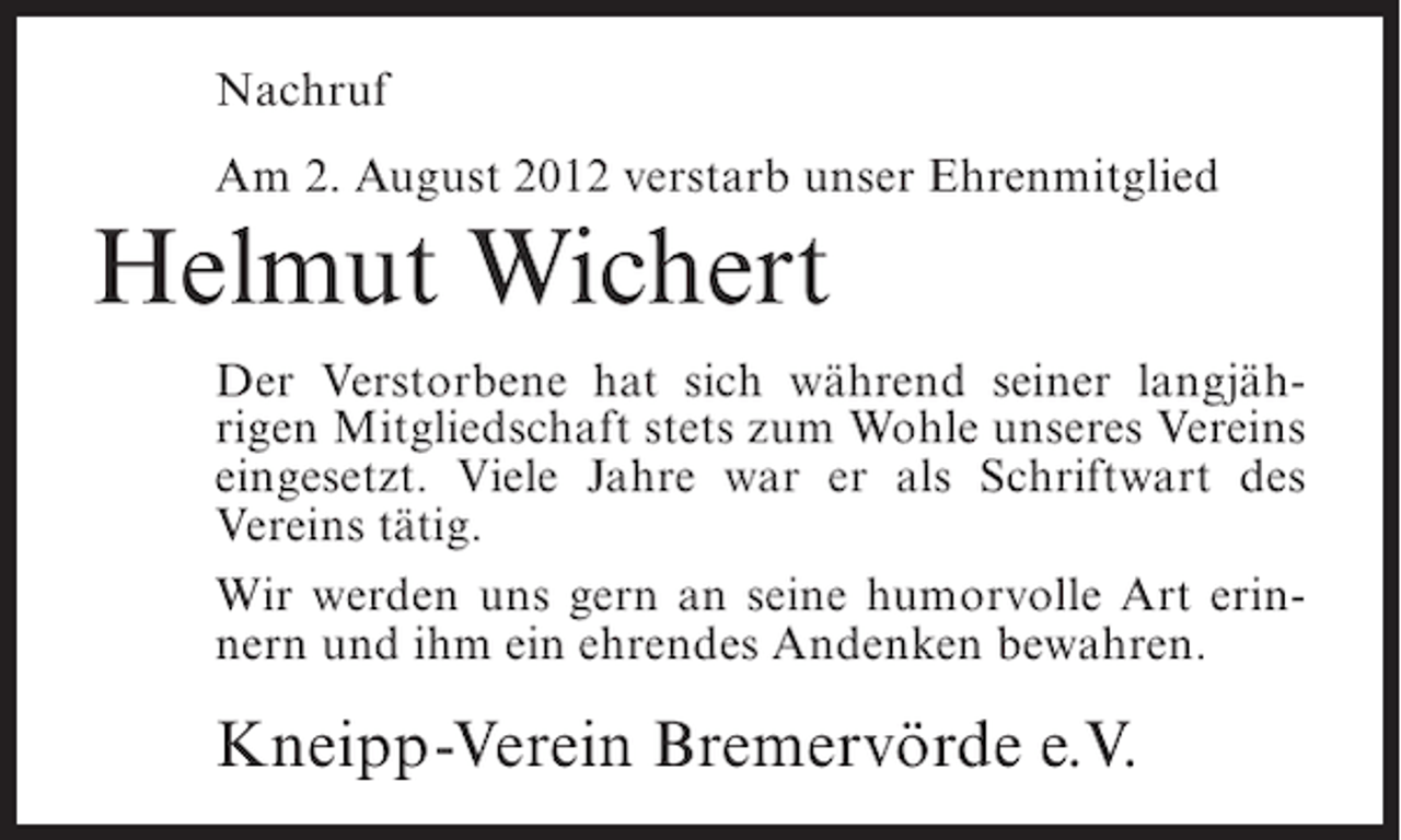 <p>Nachruf<br />Am 2. August 2012 verstarb unser Ehrenmitglied</p><p>Helmut Wichert<br />Der Verstorbene hat sich während seiner langjährigen Mitgliedschaft stets zum Wohle unseres Vereins<br />eingesetzt. Viele Jahre war er als Schriftwart des<br />Vereins tätig.<br />Wir werden uns gern an seine humorvolle Art erinnern und ihm ein ehrendes Andenken bewahren.</p><p>Kneipp-Verein Bremervörde e.V.</p>